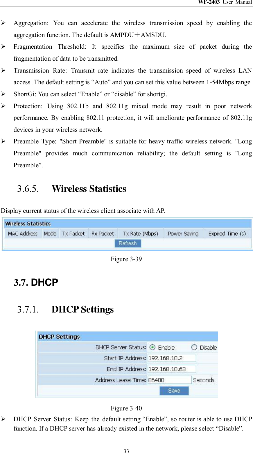 WF-2403  User  Manual  33  Aggregation:  You  can  accelerate  the  wireless  transmission  speed  by  enabling  the aggregation function. The default is AMPDU＋AMSDU.  Fragmentation  Threshold:  It  specifies  the  maximum  size  of  packet  during  the fragmentation of data to be transmitted.  Transmission  Rate:  Transmit  rate  indicates  the  transmission  speed  of  wireless  LAN access .The default setting is “Auto” and you can set this value between 1-54Mbps range.  ShortGi: You can select “Enable” or “disable” for shortgi.  Protection:  Using  802.11b  and  802.11g  mixed  mode  may  result  in  poor  network performance. By  enabling  802.11  protection,  it  will  ameliorate  performance of  802.11g devices in your wireless network.  Preamble  Type:  &quot;Short Preamble&quot; is suitable for heavy traffic wireless network. &quot;Long Preamble&quot;  provides  much  communication  reliability;  the  default  setting  is  &quot;Long Preamble”. 3.6.5. Wireless Statistics Display current status of the wireless client associate with AP.  Figure 3-39 3.7. DHCP 3.7.1. DHCP Settings  Figure 3-40  DHCP  Server  Status:  Keep  the  default setting “Enable”, so router is able to use DHCP function. If a DHCP server has already existed in the network, please select “Disable”. 
