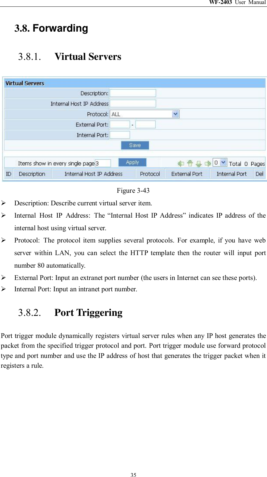 WF-2403  User  Manual  35 3.8. Forwarding 3.8.1. Virtual Servers  Figure 3-43  Description: Describe current virtual server item.  Internal  Host  IP  Address:  The  “Internal  Host  IP  Address”  indicates  IP  address  of  the internal host using virtual server.  Protocol:  The  protocol  item  supplies  several  protocols.  For  example,  if  you  have  web server  within  LAN,  you  can  select  the  HTTP  template  then  the  router  will  input  port number 80 automatically.  External Port: Input an extranet port number (the users in Internet can see these ports).  Internal Port: Input an intranet port number. 3.8.2. Port Triggering Port trigger module dynamically registers virtual server rules when any IP host generates the packet from the specified trigger protocol and port. Port trigger module use forward protocol type and port number and use the IP address of host that generates the trigger packet when it registers a rule. 