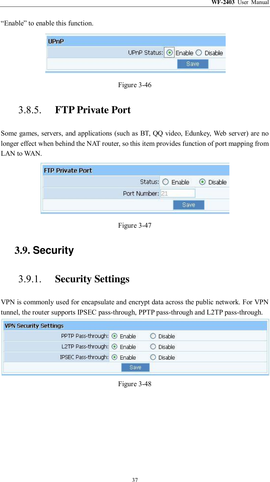 WF-2403  User  Manual  37 “Enable” to enable this function.  Figure 3-46 3.8.5. FTP Private Port Some games, servers, and applications (such as BT, QQ video, Edunkey, Web server) are no longer effect when behind the NAT router, so this item provides function of port mapping from LAN to WAN.  Figure 3-47 3.9. Security 3.9.1. Security Settings VPN is commonly used for encapsulate and encrypt data across the public network. For VPN tunnel, the router supports IPSEC pass-through, PPTP pass-through and L2TP pass-through.  Figure 3-48 