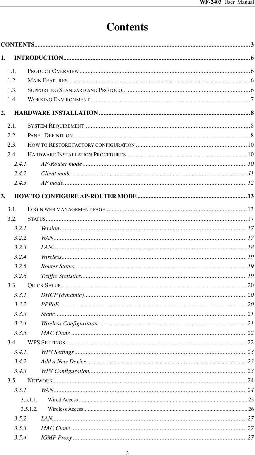 WF-2403  User  Manual  3 Contents CONTENTS ...................................................................................................................................... 3 1. INTRODUCTION .................................................................................................................... 6 1.1. PRODUCT OVERVIEW .......................................................................................................... 6 1.2. MAIN FEATURES ................................................................................................................. 6 1.3. SUPPORTING STANDARD AND PROTOCOL ............................................................................. 6 1.4. WORKING ENVIRONMENT ................................................................................................... 7 2. HARDWARE INSTALLATION .............................................................................................. 8 2.1. SYSTEM REQUIREMENT ...................................................................................................... 8 2.2. PANEL DEFINITION .............................................................................................................. 8 2.3. HOW TO RESTORE FACTORY CONFIGURATION ..................................................................... 10 2.4. HARDWARE INSTALLATION PROCEDURES ........................................................................... 10 2.4.1. AP-Router mode ...................................................................................................... 10 2.4.2. Client mode ............................................................................................................. 11 2.4.3. AP mode .................................................................................................................. 12 3. HOW TO CONFIGURE AP-ROUTER MODE .................................................................... 13 3.1. LOGIN WEB MANAGEMENT PAGE........................................................................................ 13 3.2. STATUS............................................................................................................................. 17 3.2.1. Version .................................................................................................................... 17 3.2.2. WAN ........................................................................................................................ 17 3.2.3. LAN......................................................................................................................... 18 3.2.4. Wireless ................................................................................................................... 19 3.2.5. Router Status ........................................................................................................... 19 3.2.6. Traffic Statistics ....................................................................................................... 19 3.3. QUICK SETUP ................................................................................................................... 20 3.3.1. DHCP (dynamic) ..................................................................................................... 20 3.3.2. PPPoE .................................................................................................................... 20 3.3.3. Static ....................................................................................................................... 21 3.3.4. Wireless Configuration ............................................................................................ 21 3.3.5. MAC Clone ............................................................................................................. 22 3.4. WPS SETTINGS................................................................................................................. 22 3.4.1. WPS Settings ........................................................................................................... 23 3.4.2. Add a New Device ................................................................................................... 23 3.4.3. WPS Configuration .................................................................................................. 23 3.5. NETWORK ........................................................................................................................ 24 3.5.1. WAN ........................................................................................................................ 24 3.5.1.1. Wired Access ................................................................................................................... 25 3.5.1.2. Wireless Access ................................................................................................................ 26 3.5.2. LAN......................................................................................................................... 27 3.5.3. MAC Clone ............................................................................................................. 27 3.5.4. IGMP Proxy ............................................................................................................ 27 