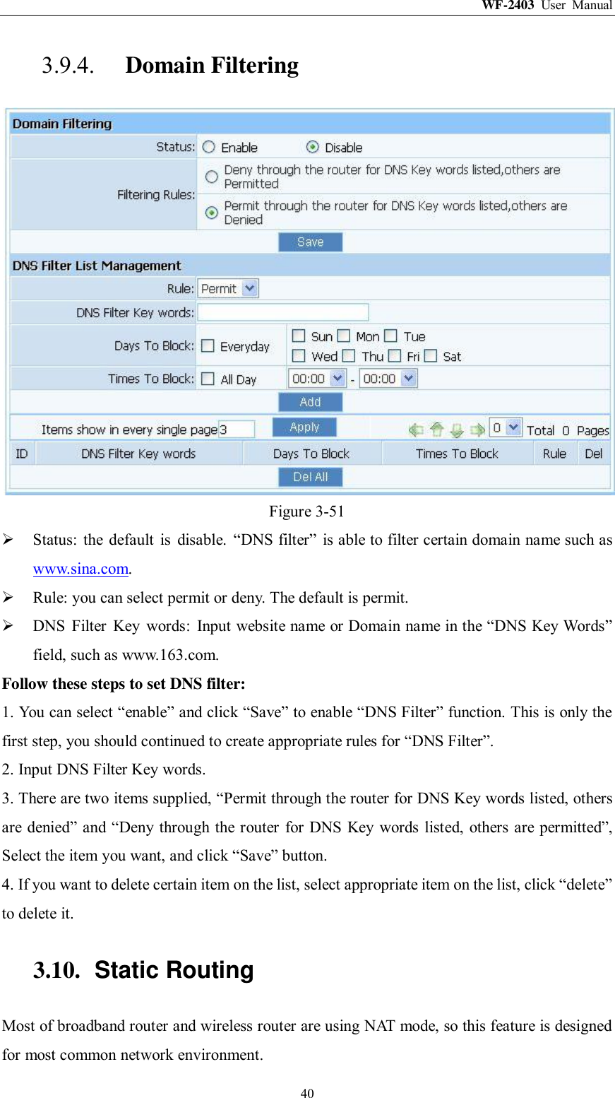 WF-2403  User  Manual  40 3.9.4. Domain Filtering  Figure 3-51  Status:  the  default  is  disable.  “DNS filter”  is able to filter certain domain name such as www.sina.com.  Rule: you can select permit or deny. The default is permit.  DNS  Filter  Key  words:  Input website name or Domain name in the “DNS Key Words” field, such as www.163.com. Follow these steps to set DNS filter:   1. You can select “enable” and click “Save” to enable “DNS Filter” function. This is only the first step, you should continued to create appropriate rules for “DNS Filter”.   2. Input DNS Filter Key words. 3. There are two items supplied, “Permit through the router for DNS Key words listed, others are denied” and “Deny through the router for DNS Key words listed,  others are permitted”, Select the item you want, and click “Save” button. 4. If you want to delete certain item on the list, select appropriate item on the list, click “delete” to delete it. 3.10.  Static Routing Most of broadband router and wireless router are using NAT mode, so this feature is designed for most common network environment. 