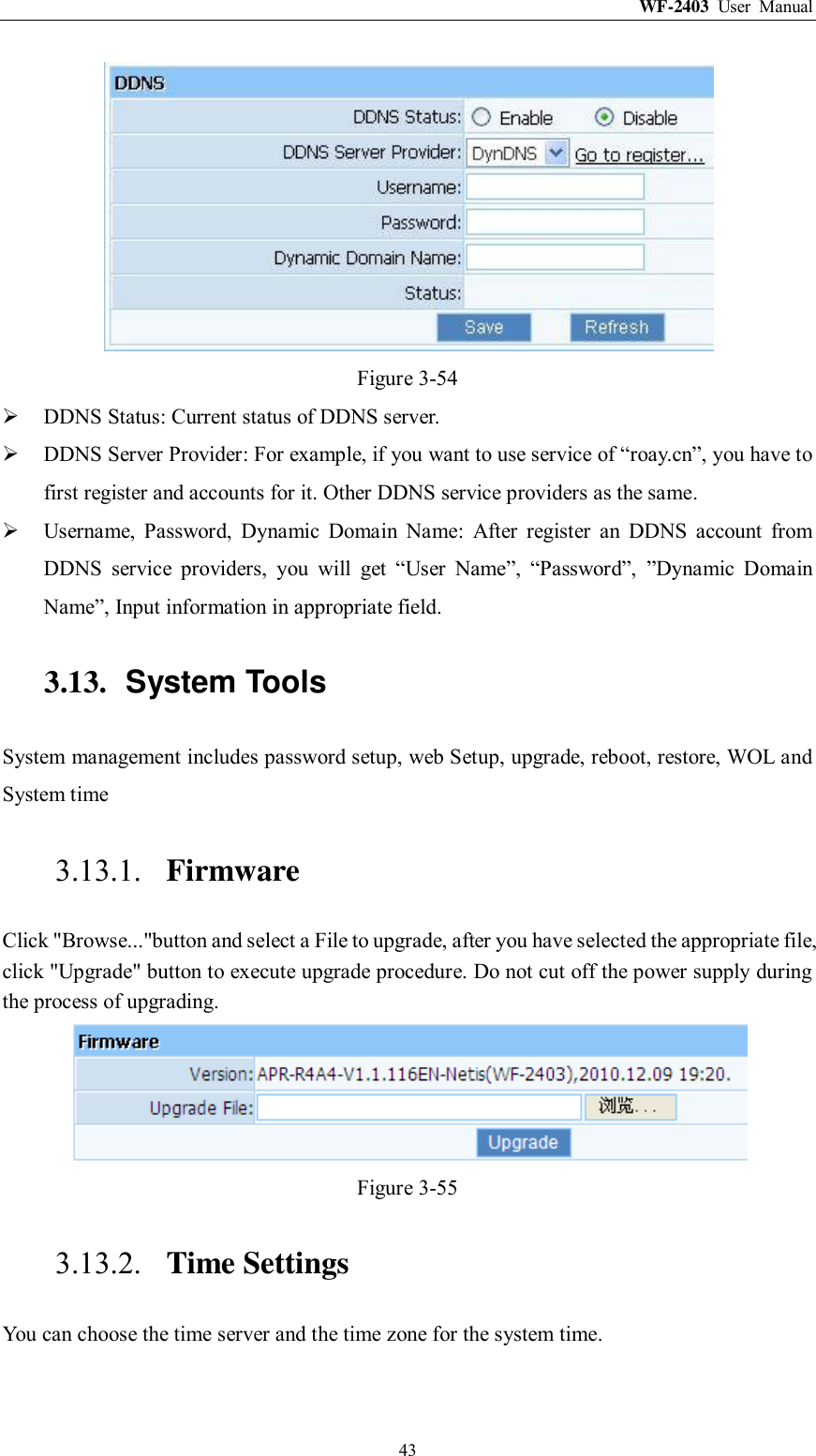 WF-2403  User  Manual  43  Figure 3-54  DDNS Status: Current status of DDNS server.  DDNS Server Provider: For example, if you want to use service of “roay.cn”, you have to first register and accounts for it. Other DDNS service providers as the same.  Username,  Password,  Dynamic  Domain  Name:  After  register  an  DDNS  account  from DDNS  service  providers,  you  will  get  “User  Name”,  “Password”,  ”Dynamic  Domain Name”, Input information in appropriate field. 3.13.  System Tools System management includes password setup, web Setup, upgrade, reboot, restore, WOL and System time 3.13.1. Firmware Click &quot;Browse...&quot;button and select a File to upgrade, after you have selected the appropriate file, click &quot;Upgrade&quot; button to execute upgrade procedure. Do not cut off the power supply during the process of upgrading.  Figure 3-55 3.13.2. Time Settings You can choose the time server and the time zone for the system time. 