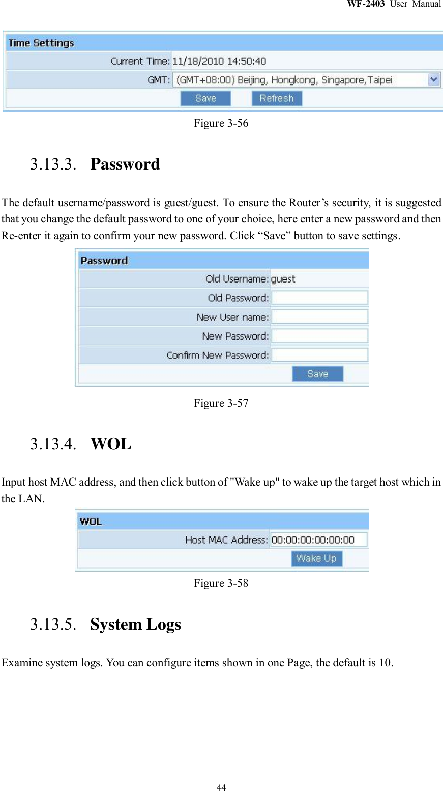 WF-2403  User  Manual  44  Figure 3-56 3.13.3. Password The default username/password is guest/guest. To ensure the Router‟s security, it is suggested that you change the default password to one of your choice, here enter a new password and then Re-enter it again to confirm your new password. Click “Save” button to save settings.  Figure 3-57 3.13.4. WOL Input host MAC address, and then click button of &quot;Wake up&quot; to wake up the target host which in the LAN.  Figure 3-58 3.13.5. System Logs Examine system logs. You can configure items shown in one Page, the default is 10. 