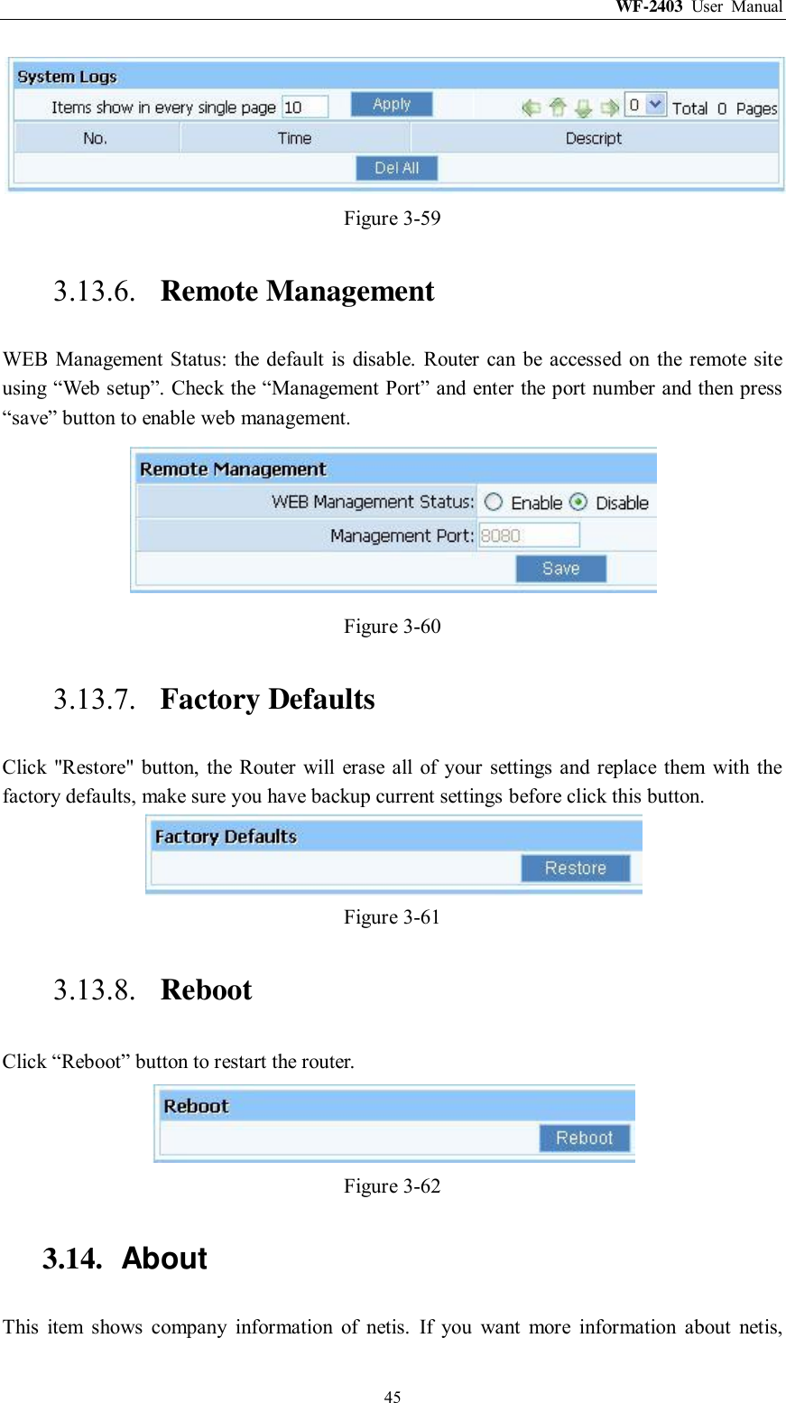 WF-2403  User  Manual  45  Figure 3-59 3.13.6. Remote Management WEB  Management Status:  the  default is disable.  Router  can be  accessed on the remote site using “Web setup”. Check the “Management Port” and enter the port number and then press “save” button to enable web management.  Figure 3-60 3.13.7. Factory Defaults Click &quot;Restore&quot;  button,  the  Router  will  erase  all of  your  settings  and replace  them  with the factory defaults, make sure you have backup current settings before click this button.  Figure 3-61 3.13.8. Reboot Click “Reboot” button to restart the router.  Figure 3-62 3.14.  About This  item  shows  company  information  of  netis.  If  you  want  more  information  about  netis, 