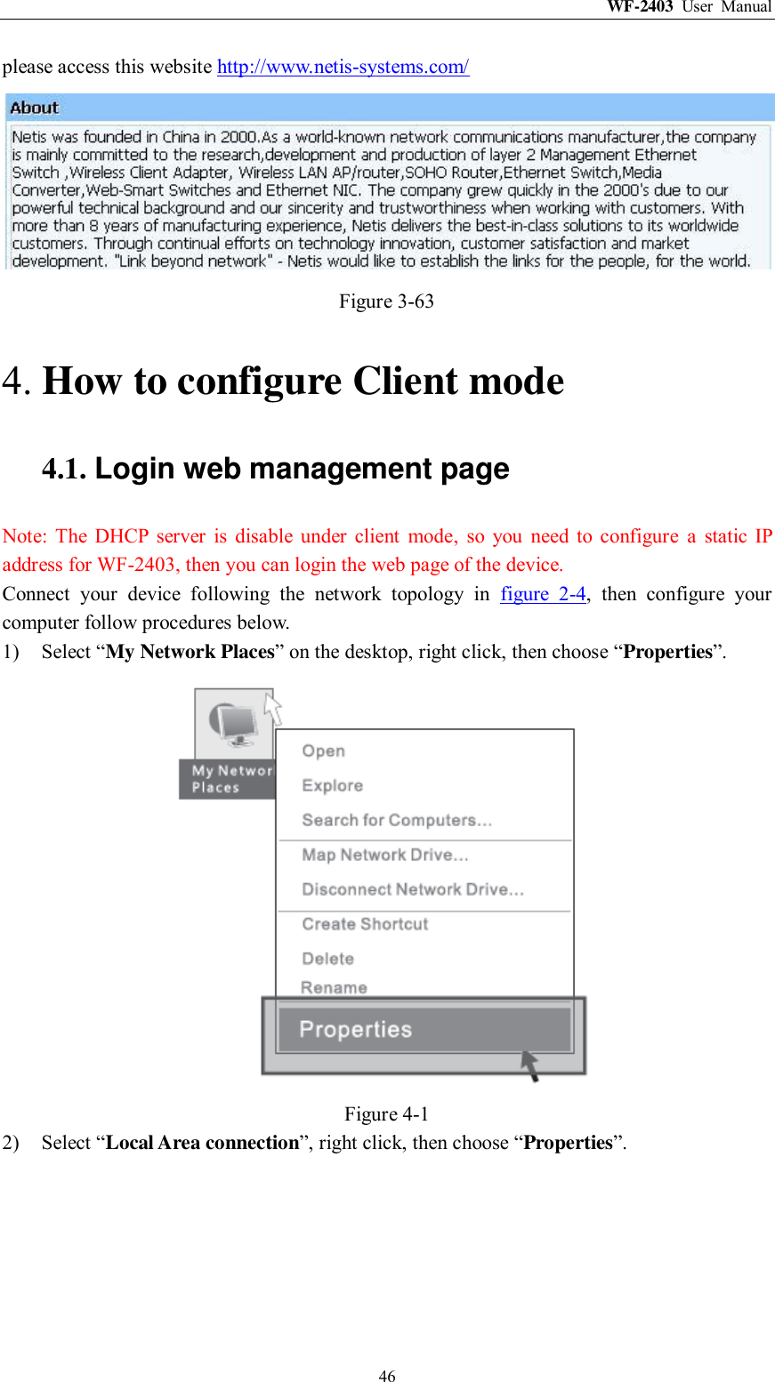 WF-2403  User  Manual  46 please access this website http://www.netis-systems.com/  Figure 3-63 4. How to configure Client mode 4.1. Login web management page Note:  The  DHCP  server  is  disable  under  client  mode,  so  you  need  to  configure  a  static  IP address for WF-2403, then you can login the web page of the device. Connect  your  device  following  the  network  topology  in  figure  2-4,  then  configure  your computer follow procedures below. 1) Select “My Network Places” on the desktop, right click, then choose “Properties”.  Figure 4-1 2) Select “Local Area connection”, right click, then choose “Properties”. 