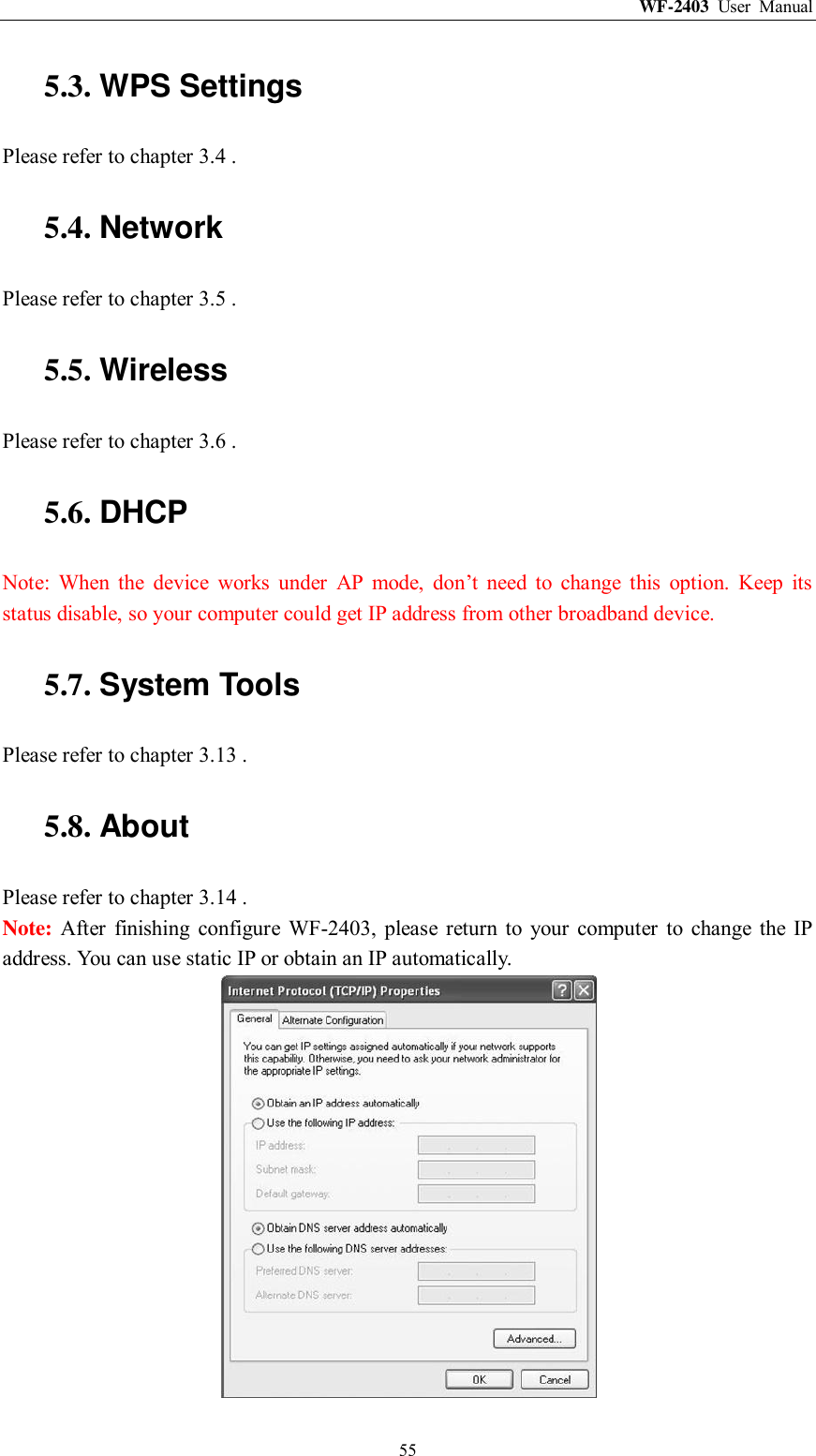 WF-2403  User  Manual  55 5.3. WPS Settings Please refer to chapter 3.4 . 5.4. Network Please refer to chapter 3.5 . 5.5. Wireless Please refer to chapter 3.6 . 5.6. DHCP Note:  When  the  device  works  under  AP  mode,  don‟t  need  to  change  this  option.  Keep  its status disable, so your computer could get IP address from other broadband device. 5.7. System Tools Please refer to chapter 3.13 . 5.8. About Please refer to chapter 3.14 . Note: After  finishing  configure  WF-2403,  please  return  to  your  computer  to  change  the  IP address. You can use static IP or obtain an IP automatically.  