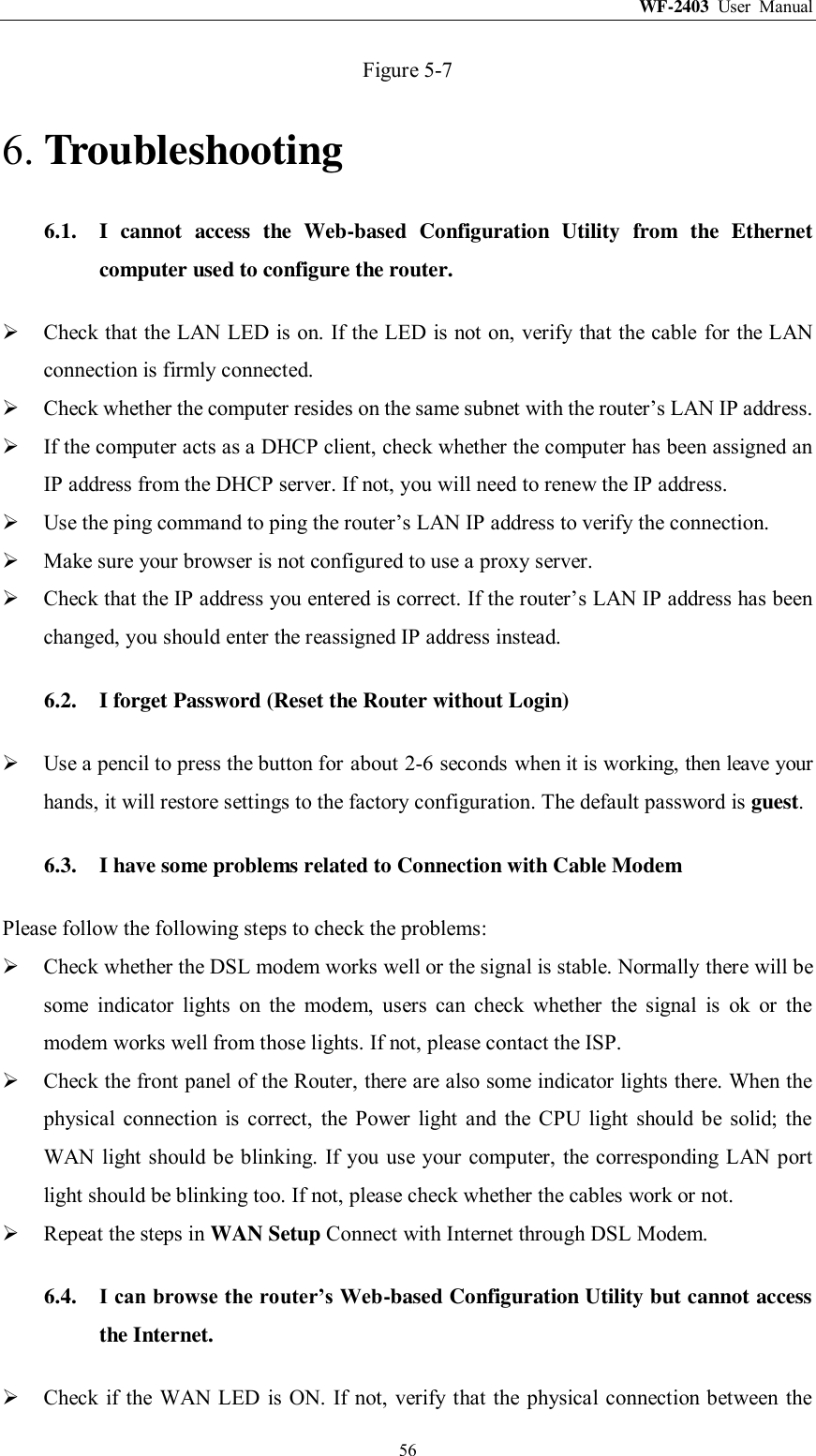WF-2403  User  Manual  56 Figure 5-7 6. Troubleshooting 6.1. I  cannot  access  the  Web-based  Configuration  Utility  from  the  Ethernet computer used to configure the router.  Check that the LAN LED is on. If the LED is not on, verify that the cable for the LAN connection is firmly connected.  Check whether the computer resides on the same subnet with the router‟s LAN IP address.  If the computer acts as a DHCP client, check whether the computer has been assigned an IP address from the DHCP server. If not, you will need to renew the IP address.    Use the ping command to ping the router‟s LAN IP address to verify the connection.  Make sure your browser is not configured to use a proxy server.  Check that the IP address you entered is correct. If the router‟s LAN IP address has been changed, you should enter the reassigned IP address instead. 6.2. I forget Password (Reset the Router without Login)  Use a pencil to press the button for about 2-6 seconds when it is working, then leave your hands, it will restore settings to the factory configuration. The default password is guest. 6.3. I have some problems related to Connection with Cable Modem Please follow the following steps to check the problems:  Check whether the DSL modem works well or the signal is stable. Normally there will be some  indicator  lights  on  the  modem,  users  can  check  whether  the  signal  is  ok  or  the modem works well from those lights. If not, please contact the ISP.  Check the front panel of the Router, there are also some indicator lights there. When the physical  connection  is  correct,  the  Power  light  and  the  CPU  light  should  be  solid;  the WAN light should be blinking. If you use your computer, the  corresponding LAN port light should be blinking too. If not, please check whether the cables work or not.    Repeat the steps in WAN Setup Connect with Internet through DSL Modem. 6.4. I can browse the router’s Web-based Configuration Utility but cannot access the Internet.  Check if the WAN LED is ON. If not, verify that the physical connection between the 