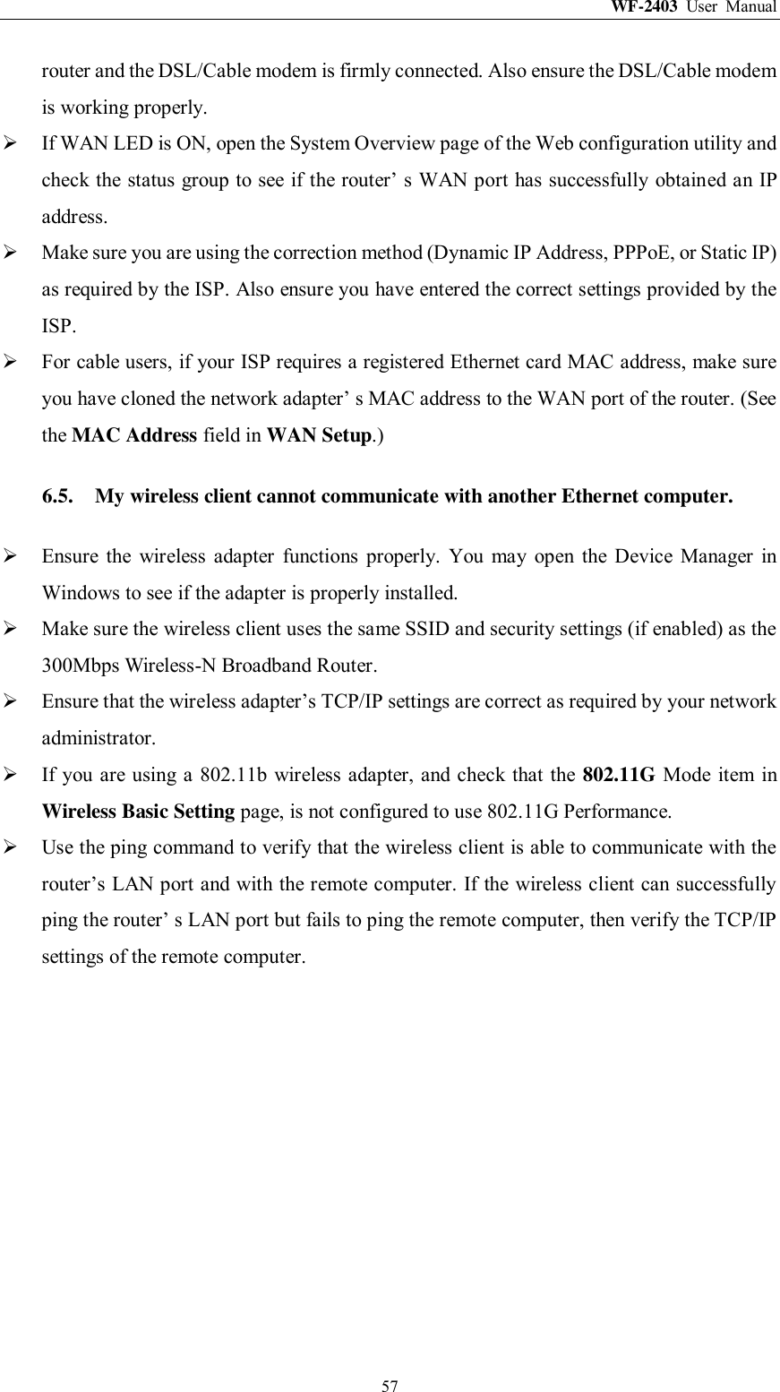 WF-2403  User  Manual  57 router and the DSL/Cable modem is firmly connected. Also ensure the DSL/Cable modem is working properly.  If WAN LED is ON, open the System Overview page of the Web configuration utility and check the status group to see if the router‟ s WAN port has successfully obtained an IP address.  Make sure you are using the correction method (Dynamic IP Address, PPPoE, or Static IP) as required by the ISP. Also ensure you have entered the correct settings provided by the ISP.  For cable users, if your ISP requires a registered Ethernet card MAC address, make sure you have cloned the network adapter‟ s MAC address to the WAN port of the router. (See the MAC Address field in WAN Setup.) 6.5. My wireless client cannot communicate with another Ethernet computer.  Ensure  the  wireless  adapter  functions  properly.  You  may  open  the  Device  Manager  in Windows to see if the adapter is properly installed.  Make sure the wireless client uses the same SSID and security settings (if enabled) as the 300Mbps Wireless-N Broadband Router.  Ensure that the wireless adapter‟s TCP/IP settings are correct as required by your network administrator.  If you are using a 802.11b  wireless adapter, and check that the 802.11G Mode item  in Wireless Basic Setting page, is not configured to use 802.11G Performance.  Use the ping command to verify that the wireless client is able to communicate with the router‟s LAN port and with the remote computer. If the wireless client can successfully ping the router‟ s LAN port but fails to ping the remote computer, then verify the TCP/IP settings of the remote computer. 