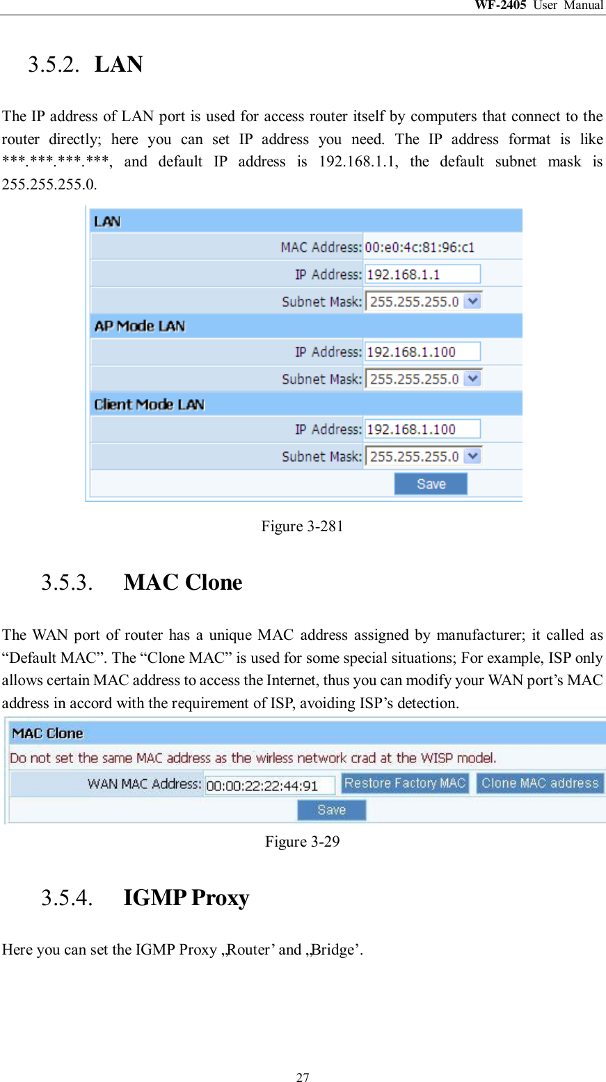 WF-2405  User  Manual  27 3.5.2. LAN The IP address of LAN port is used for access router itself by computers that connect to the router  directly;  here  you  can  set  IP  address  you  need.  The  IP  address  format  is  like ***.***.***.***,  and  default  IP  address  is  192.168.1.1,  the  default  subnet  mask  is 255.255.255.0.  Figure 3-281 3.5.3. MAC Clone The  WAN  port  of router  has  a  unique  MAC  address  assigned  by  manufacturer;  it  called  as “Default MAC”. The “Clone MAC” is used for some special situations; For example, ISP only allows certain MAC address to access the Internet, thus you can modify your WAN port‟s MAC address in accord with the requirement of ISP, avoiding ISP‟s detection.  Figure 3-29 3.5.4. IGMP Proxy Here you can set the IGMP Proxy „Router‟ and „Bridge‟. 