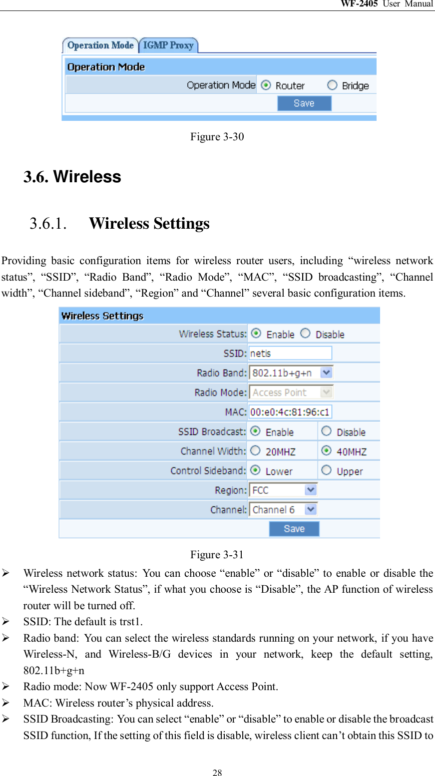 WF-2405  User  Manual  28  Figure 3-30 3.6. Wireless 3.6.1. Wireless Settings Providing  basic  configuration  items  for  wireless  router  users,  including  “wireless  network status”,  “SSID”,  “Radio  Band”,  “Radio  Mode”,  “MAC”,  “SSID  broadcasting”,  “Channel width”, “Channel sideband”, “Region” and “Channel” several basic configuration items.  Figure 3-31  Wireless network status:  You can choose “enable” or “disable” to  enable  or disable the “Wireless Network Status”, if what you choose is “Disable”, the AP function of wireless router will be turned off.  SSID: The default is trst1.  Radio band:  You can select the wireless standards running on your network, if you have Wireless-N,  and  Wireless-B/G  devices  in  your  network,  keep  the  default  setting, 802.11b+g+n  Radio mode: Now WF-2405 only support Access Point.  MAC: Wireless router‟s physical address.  SSID Broadcasting: You can select “enable” or “disable” to enable or disable the broadcast SSID function, If the setting of this field is disable, wireless client can‟t obtain this SSID to 