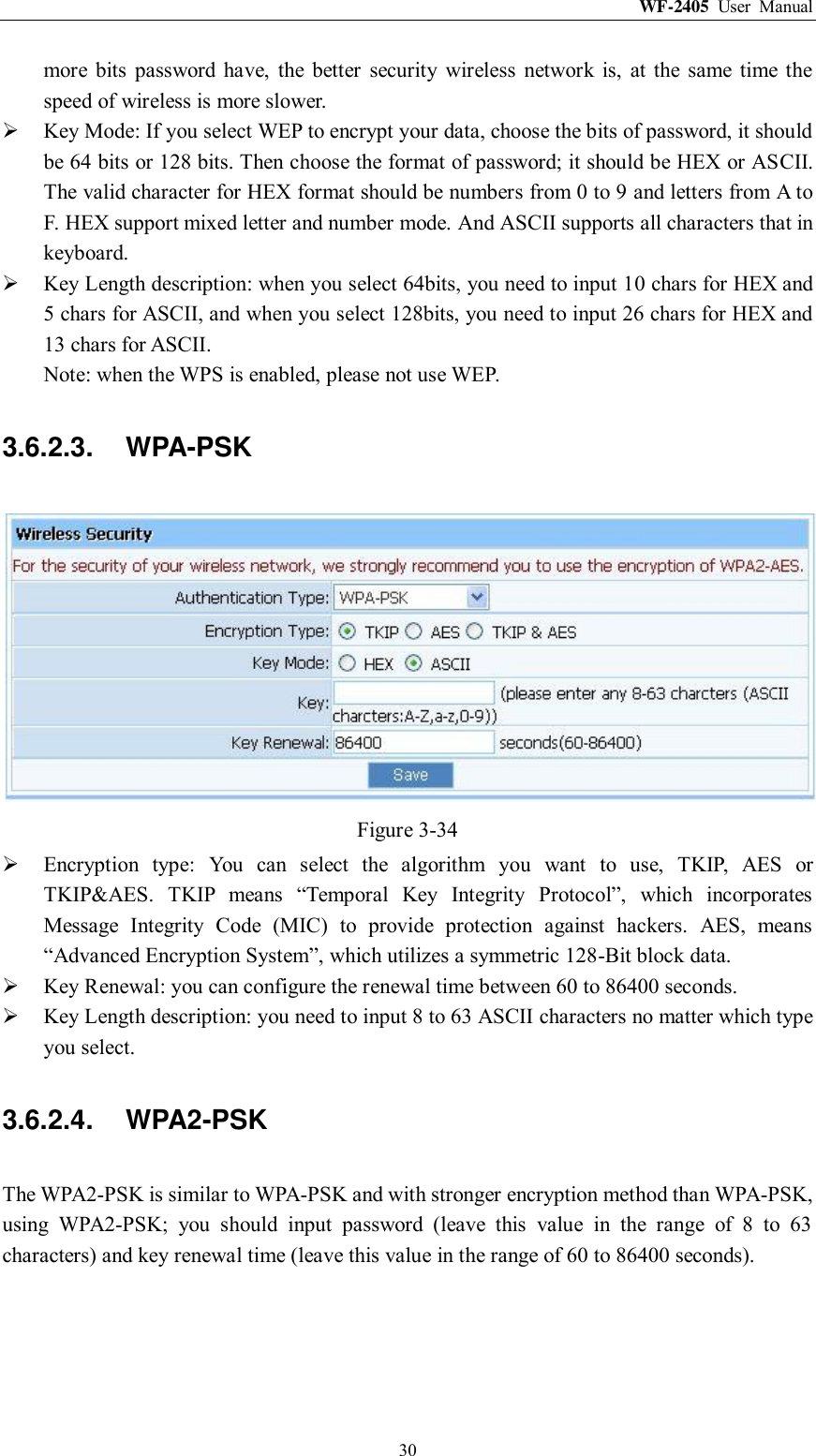 WF-2405  User  Manual  30 more  bits  password  have,  the  better  security  wireless  network  is,  at  the  same  time  the speed of wireless is more slower.  Key Mode: If you select WEP to encrypt your data, choose the bits of password, it should be 64 bits or 128 bits. Then choose the format of password; it should be HEX or ASCII. The valid character for HEX format should be numbers from 0 to 9 and letters from A to F. HEX support mixed letter and number mode. And ASCII supports all characters that in keyboard.  Key Length description: when you select 64bits, you need to input 10 chars for HEX and 5 chars for ASCII, and when you select 128bits, you need to input 26 chars for HEX and 13 chars for ASCII. Note: when the WPS is enabled, please not use WEP. 3.6.2.3.  WPA-PSK  Figure 3-34  Encryption  type:  You  can  select  the  algorithm  you  want  to  use,  TKIP,  AES  or TKIP&amp;AES.  TKIP  means  “Temporal  Key  Integrity  Protocol”,  which  incorporates Message  Integrity  Code  (MIC)  to  provide  protection  against  hackers.  AES,  means “Advanced Encryption System”, which utilizes a symmetric 128-Bit block data.  Key Renewal: you can configure the renewal time between 60 to 86400 seconds.  Key Length description: you need to input 8 to 63 ASCII characters no matter which type you select. 3.6.2.4.  WPA2-PSK The WPA2-PSK is similar to WPA-PSK and with stronger encryption method than WPA-PSK, using  WPA2-PSK;  you  should  input  password  (leave  this  value  in  the  range  of  8  to  63 characters) and key renewal time (leave this value in the range of 60 to 86400 seconds). 