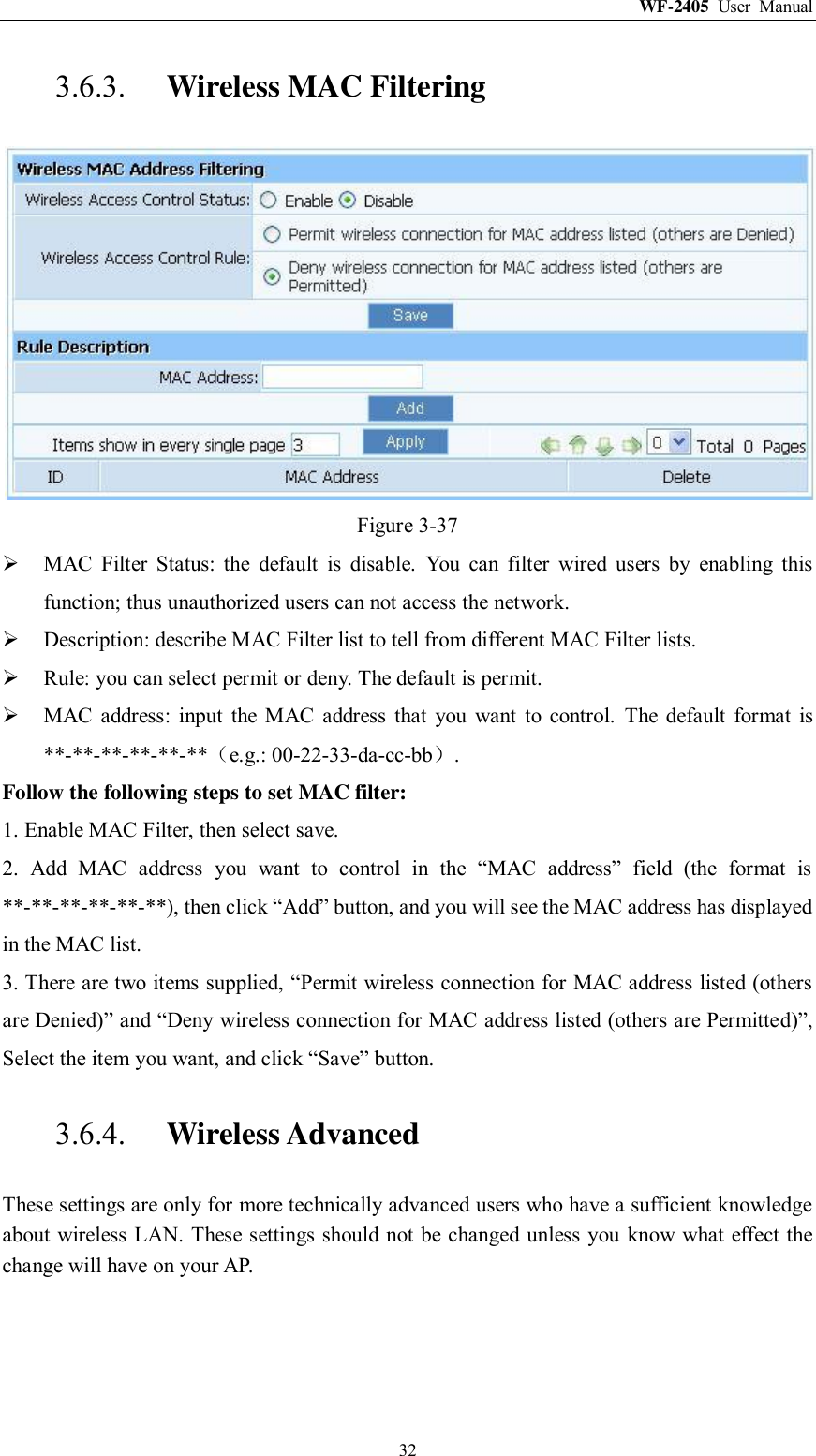WF-2405  User  Manual  32 3.6.3. Wireless MAC Filtering  Figure 3-37  MAC  Filter  Status:  the  default  is  disable.  You  can  filter  wired  users  by  enabling  this function; thus unauthorized users can not access the network.  Description: describe MAC Filter list to tell from different MAC Filter lists.  Rule: you can select permit or deny. The default is permit.  MAC  address:  input  the  MAC  address  that  you  want  to  control.  The  default  format  is **-**-**-**-**-**（e.g.: 00-22-33-da-cc-bb）. Follow the following steps to set MAC filter:   1. Enable MAC Filter, then select save. 2.  Add  MAC  address  you  want  to  control  in  the  “MAC  address”  field  (the  format  is **-**-**-**-**-**), then click “Add” button, and you will see the MAC address has displayed in the MAC list. 3. There are two items supplied, “Permit wireless connection for MAC address listed (others are Denied)” and “Deny wireless connection for MAC address listed (others are Permitted)”, Select the item you want, and click “Save” button. 3.6.4. Wireless Advanced These settings are only for more technically advanced users who have a sufficient knowledge about wireless LAN. These settings should not be changed unless you know what effect the change will have on your AP. 