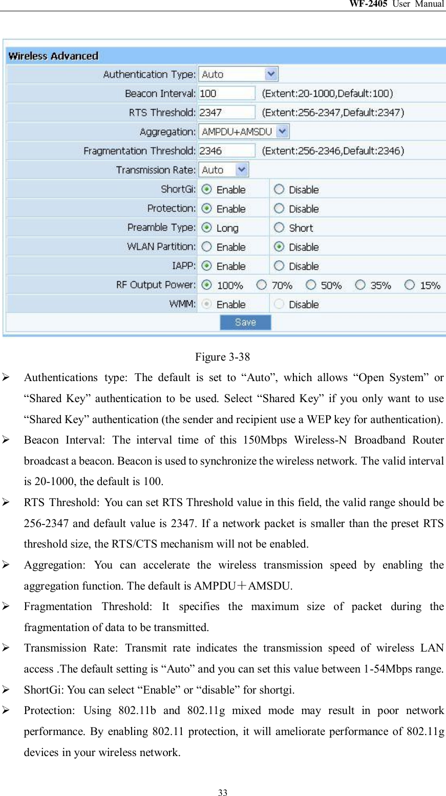 WF-2405  User  Manual  33  Figure 3-38  Authentications  type:  The  default  is  set  to  “Auto”,  which  allows  “Open  System”  or “Shared  Key”  authentication  to  be  used.  Select  “Shared  Key”  if  you  only  want  to  use “Shared Key” authentication (the sender and recipient use a WEP key for authentication).  Beacon  Interval:  The  interval  time  of  this  150Mbps  Wireless-N  Broadband  Router broadcast a beacon. Beacon is used to synchronize the wireless network. The valid interval is 20-1000, the default is 100.  RTS  Threshold:  You can set RTS Threshold value in this field, the valid range should be 256-2347 and default value is 2347. If a network packet is smaller than the preset RTS threshold size, the RTS/CTS mechanism will not be enabled.  Aggregation:  You  can  accelerate  the  wireless  transmission  speed  by  enabling  the aggregation function. The default is AMPDU＋AMSDU.  Fragmentation  Threshold:  It  specifies  the  maximum  size  of  packet  during  the fragmentation of data to be transmitted.  Transmission  Rate:  Transmit  rate  indicates  the  transmission  speed  of  wireless  LAN access .The default setting is “Auto” and you can set this value between 1-54Mbps range.  ShortGi: You can select “Enable” or “disable” for shortgi.  Protection:  Using  802.11b  and  802.11g  mixed  mode  may  result  in  poor  network performance. By  enabling  802.11  protection,  it will ameliorate performance of  802.11g devices in your wireless network. 