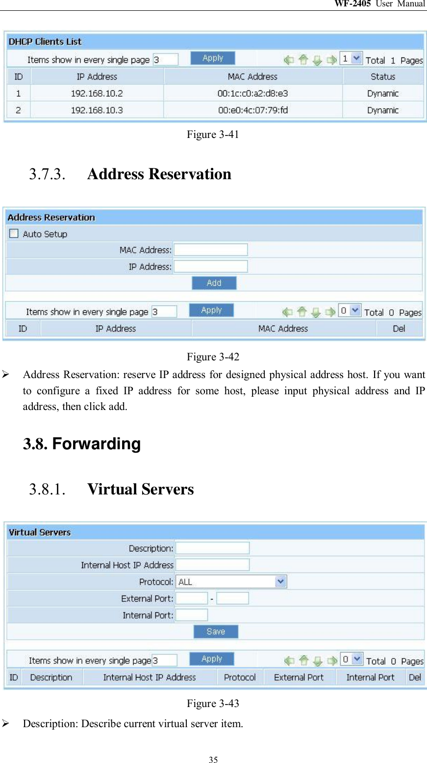 WF-2405  User  Manual  35  Figure 3-41 3.7.3. Address Reservation  Figure 3-42  Address Reservation: reserve IP address for designed physical address host. If you want to  configure  a  fixed  IP  address  for  some  host,  please  input  physical  address  and  IP address, then click add. 3.8. Forwarding 3.8.1. Virtual Servers  Figure 3-43  Description: Describe current virtual server item. 