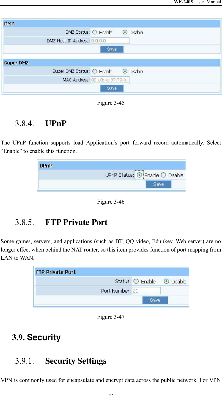 WF-2405  User  Manual  37  Figure 3-45 3.8.4. UPnP The  UPnP  function  supports  load  Application‟s  port  forward  record  automatically.  Select “Enable” to enable this function.  Figure 3-46 3.8.5. FTP Private Port Some games, servers, and applications (such as BT, QQ video, Edunkey, Web server) are no longer effect when behind the NAT router, so this item provides function of port mapping from LAN to WAN.  Figure 3-47 3.9. Security 3.9.1. Security Settings VPN is commonly used for encapsulate and encrypt data across the public network. For VPN 