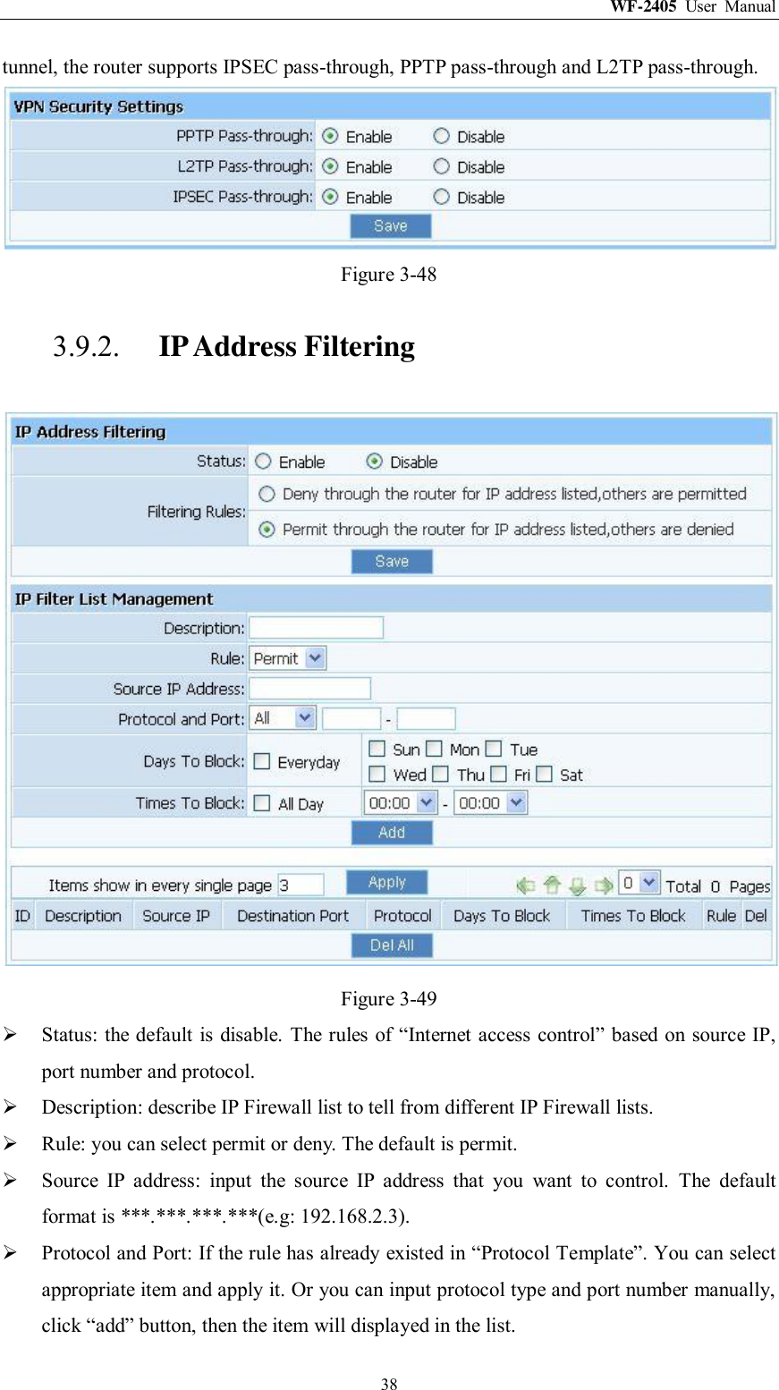WF-2405  User  Manual  38 tunnel, the router supports IPSEC pass-through, PPTP pass-through and L2TP pass-through.  Figure 3-48 3.9.2. IP Address Filtering  Figure 3-49  Status: the default is disable.  The rules of “Internet access control” based on source IP, port number and protocol.  Description: describe IP Firewall list to tell from different IP Firewall lists.  Rule: you can select permit or deny. The default is permit.  Source  IP  address:  input  the  source  IP  address  that  you  want  to  control.  The  default format is ***.***.***.***(e.g: 192.168.2.3).  Protocol and Port: If the rule has already existed in “Protocol Template”. You can select appropriate item and apply it. Or you can input protocol type and port number manually, click “add” button, then the item will displayed in the list. 