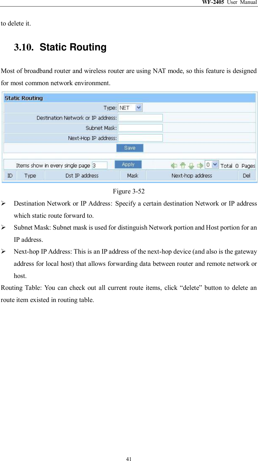 WF-2405  User  Manual  41 to delete it. 3.10.  Static Routing Most of broadband router and wireless router are using NAT mode, so this feature is designed for most common network environment.  Figure 3-52  Destination Network or IP Address:  Specify a certain destination Network or IP address which static route forward to.  Subnet Mask: Subnet mask is used for distinguish Network portion and Host portion for an IP address.  Next-hop IP Address: This is an IP address of the next-hop device (and also is the gateway address for local host) that allows forwarding data between router and remote network or host. Routing Table:  You can check out all current  route  items,  click  “delete”  button  to delete  an route item existed in routing table. 