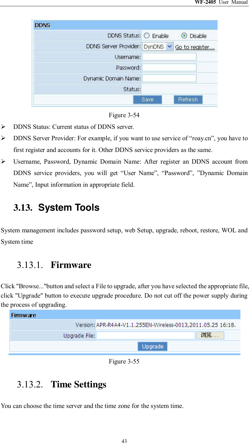 WF-2405  User  Manual  43  Figure 3-54  DDNS Status: Current status of DDNS server.  DDNS Server Provider: For example, if you want to use service of “roay.cn”, you have to first register and accounts for it. Other DDNS service providers as the same.  Username,  Password,  Dynamic  Domain  Name:  After  register  an  DDNS  account  from DDNS  service  providers,  you  will  get  “User  Name”,  “Password”,  ”Dynamic  Domain Name”, Input information in appropriate field. 3.13.  System Tools System management includes password setup, web Setup, upgrade, reboot, restore, WOL and System time 3.13.1. Firmware Click &quot;Browse...&quot;button and select a File to upgrade, after you have selected the appropriate file, click &quot;Upgrade&quot; button to execute upgrade procedure. Do not cut off the power supply during the process of upgrading.  Figure 3-55 3.13.2. Time Settings You can choose the time server and the time zone for the system time. 