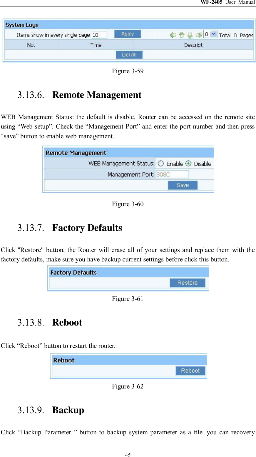 WF-2405  User  Manual  45  Figure 3-59 3.13.6. Remote Management WEB  Management Status:  the  default  is disable.  Router  can be accessed  on  the remote site using “Web setup”. Check the “Management Port” and enter the port number and then press “save” button to enable web management.  Figure 3-60 3.13.7. Factory Defaults Click &quot;Restore&quot;  button,  the  Router  will  erase  all of  your  settings and  replace them  with the factory defaults, make sure you have backup current settings before click this button.  Figure 3-61 3.13.8. Reboot Click “Reboot” button to restart the router.  Figure 3-62 3.13.9. Backup Click  “Backup  Parameter  ”  button  to  backup  system  parameter  as  a  file.  you  can  recovery 