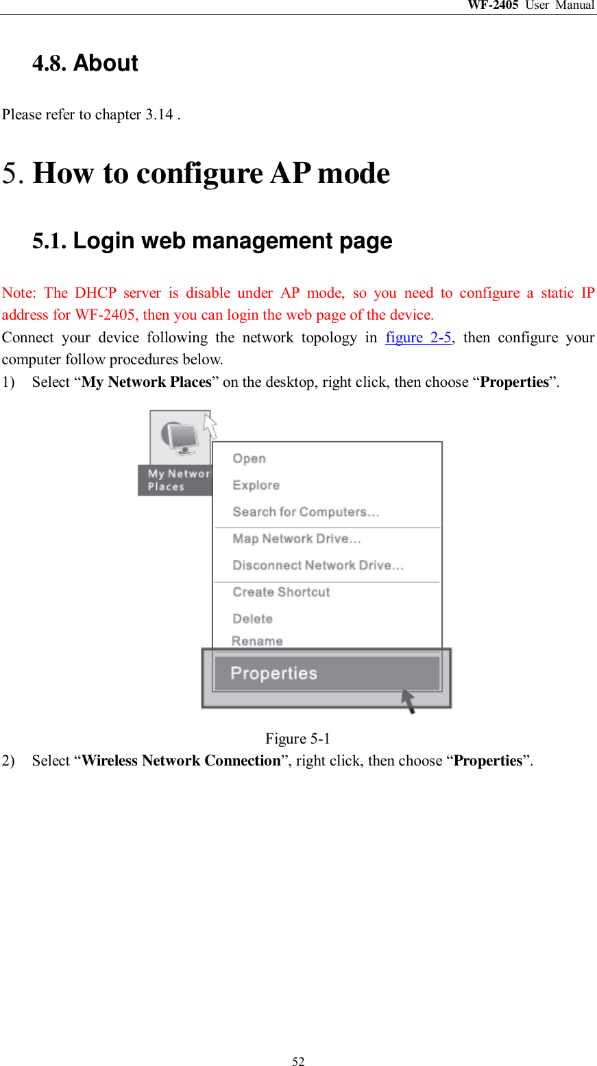 WF-2405  User  Manual  52 4.8. About Please refer to chapter 3.14 . 5. How to configure AP mode 5.1. Login web management page Note:  The  DHCP  server  is  disable  under  AP  mode,  so  you  need  to  configure  a  static  IP address for WF-2405, then you can login the web page of the device. Connect  your  device  following  the  network  topology  in  figure  2-5,  then  configure  your computer follow procedures below. 1) Select “My Network Places” on the desktop, right click, then choose “Properties”.  Figure 5-1 2) Select “Wireless Network Connection”, right click, then choose “Properties”. 
