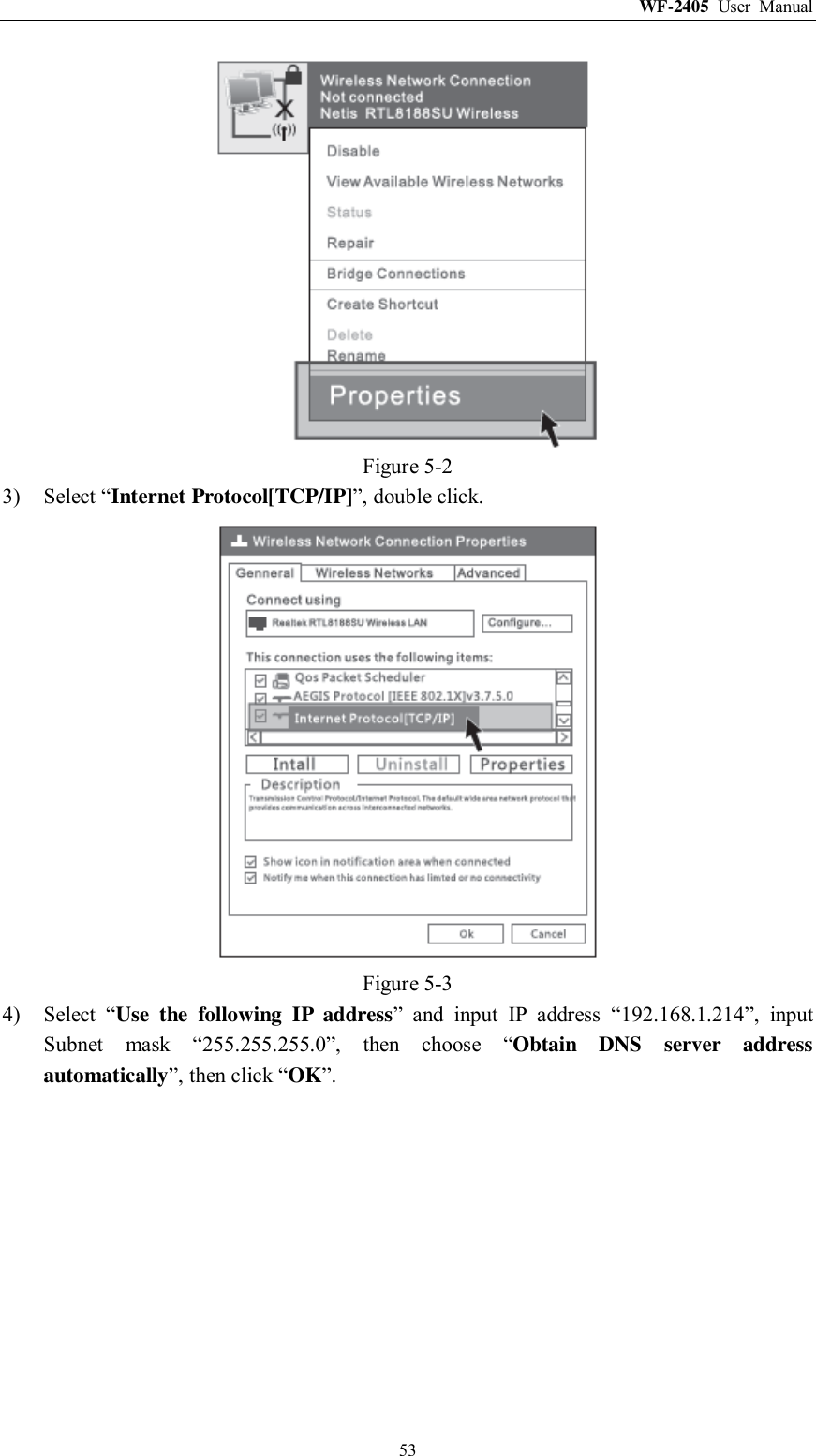 WF-2405  User  Manual  53  Figure 5-2 3) Select “Internet Protocol[TCP/IP]”, double click.  Figure 5-3 4) Select  “Use  the  following  IP  address”  and  input  IP  address  “192.168.1.214”,  input Subnet  mask  “255.255.255.0”,  then  choose  “Obtain  DNS  server  address automatically”, then click “OK”. 