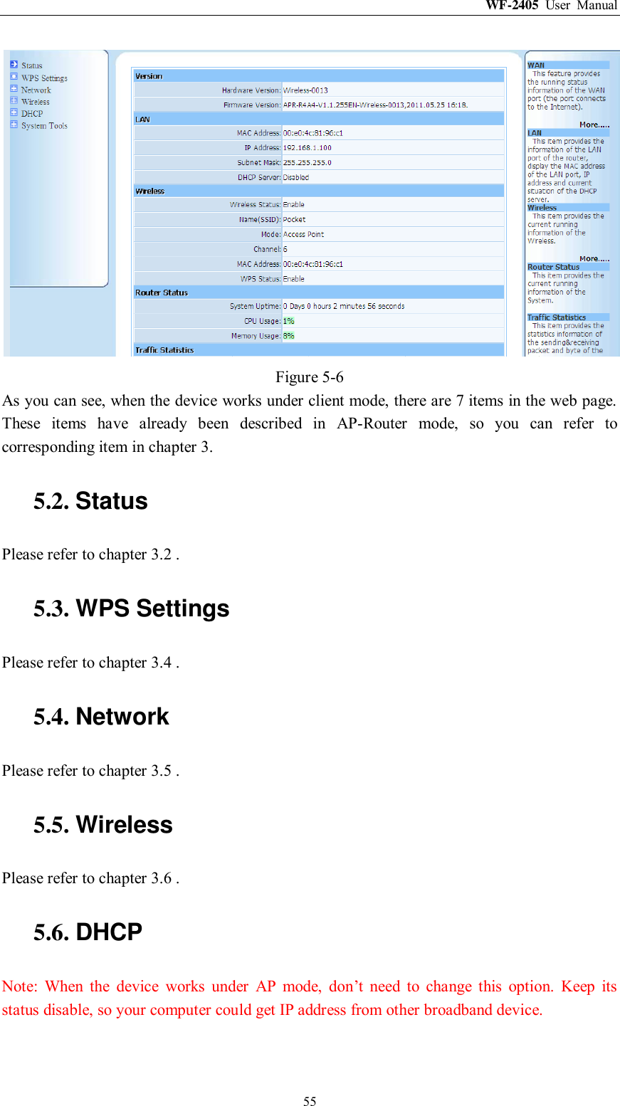 WF-2405  User  Manual  55  Figure 5-6 As you can see, when the device works under client mode, there are 7 items in the web page. These  items  have  already  been  described  in  AP-Router  mode,  so  you  can  refer  to corresponding item in chapter 3. 5.2. Status Please refer to chapter 3.2 . 5.3. WPS Settings Please refer to chapter 3.4 . 5.4. Network Please refer to chapter 3.5 . 5.5. Wireless Please refer to chapter 3.6 . 5.6. DHCP Note:  When  the  device  works  under  AP  mode,  don‟t  need  to  change  this  option.  Keep  its status disable, so your computer could get IP address from other broadband device. 