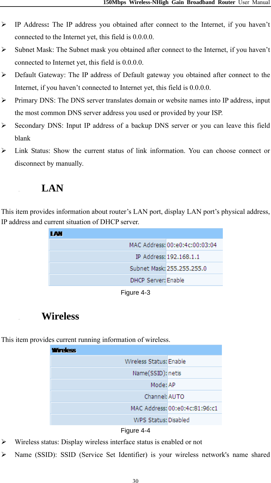 150Mbps Wireless-NHigh Gain Broadband Router User Manual  IP Address:  The IP address you obtained after connect to the Internet, if you haven’t connected to the Internet yet, this field is 0.0.0.0.  Subnet Mask: The Subnet mask you obtained after connect to the Internet, if you haven’t connected to Internet yet, this field is 0.0.0.0.  Default Gateway: The IP address of Default gateway you obtained after connect to the Internet, if you haven’t connected to Internet yet, this field is 0.0.0.0.  Primary DNS: The DNS server translates domain or website names into IP address, input the most common DNS server address you used or provided by your ISP.  Secondary DNS: Input IP address of a backup DNS server or you can leave this field blank  Link Status: Show the current status of link information. You can choose connect or disconnect by manually. 4.1.3. LAN This item provides information about router’s LAN port, display LAN port’s physical address, IP address and current situation of DHCP server.  Figure 4-3 4.1.4. Wireless This item provides current running information of wireless.  Figure 4-4  Wireless status: Display wireless interface status is enabled or not  Name (SSID): SSID (Service Set Identifier) is your wireless network&apos;s name shared  30