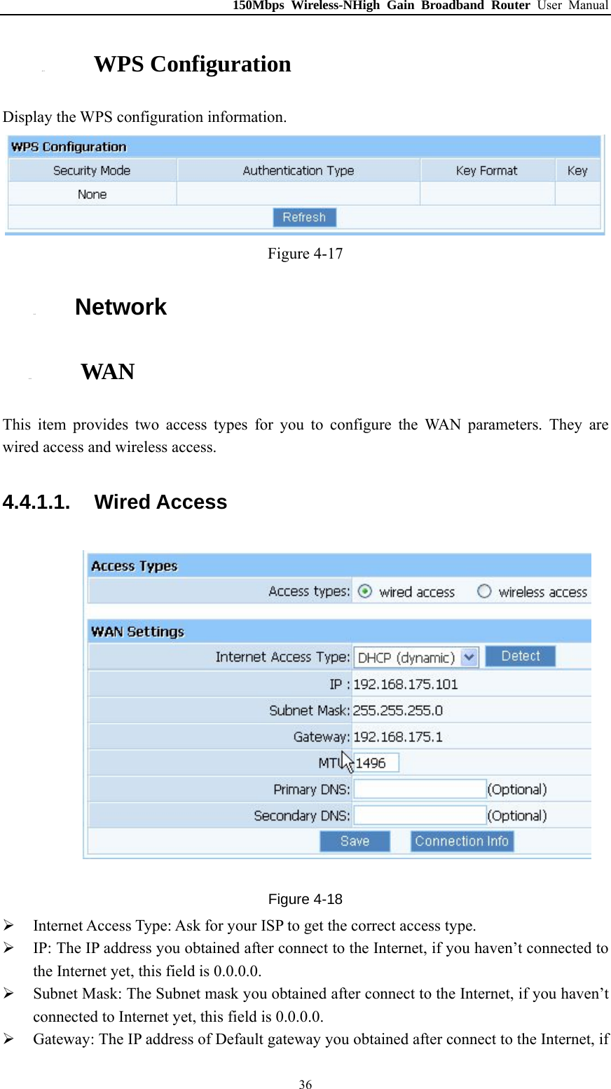 150Mbps Wireless-NHigh Gain Broadband Router User Manual 4.3.3. WPS Configuration Display the WPS configuration information.  Figure 4-17 4.4. Network 4.4.1. WAN This item provides two access types for you to configure the WAN parameters. They are wired access and wireless access. 4.4.1.1.  Wired Access  Figure 4-18  Internet Access Type: Ask for your ISP to get the correct access type.  IP: The IP address you obtained after connect to the Internet, if you haven’t connected to the Internet yet, this field is 0.0.0.0.  Subnet Mask: The Subnet mask you obtained after connect to the Internet, if you haven’t connected to Internet yet, this field is 0.0.0.0.  Gateway: The IP address of Default gateway you obtained after connect to the Internet, if  36