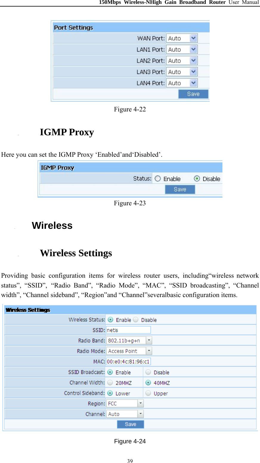 150Mbps Wireless-NHigh Gain Broadband Router User Manual  Figure 4-22 4.4.5. IGMP Proxy Here you can set the IGMP Proxy ‘Enabled’and‘Disabled’.  Figure 4-23 4.5. Wireless 4.5.1. Wireless Settings Providing basic configuration items for wireless router users, including“wireless network status”, “SSID”, “Radio Band”, “Radio Mode”, “MAC”, “SSID broadcasting”, “Channel width”, “Channel sideband”, “Region”and “Channel”severalbasic configuration items.  Figure 4-24  39