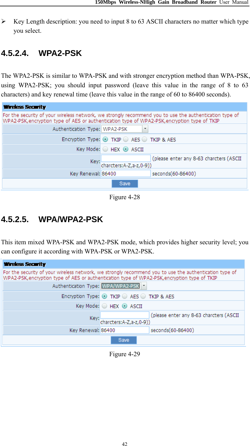 150Mbps Wireless-NHigh Gain Broadband Router User Manual  Key Length description: you need to input 8 to 63 ASCII characters no matter which type you select. 4.5.2.4.  WPA2-PSK The WPA2-PSK is similar to WPA-PSK and with stronger encryption method than WPA-PSK, using WPA2-PSK; you should input password (leave this value in the range of 8 to 63 characters) and key renewal time (leave this value in the range of 60 to 86400 seconds).  Figure 4-28 4.5.2.5.  WPA/WPA2-PSK This item mixed WPA-PSK and WPA2-PSK mode, which provides higher security level; you can configure it according with WPA-PSK or WPA2-PSK.  Figure 4-29  42