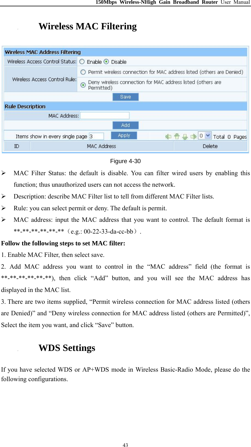 150Mbps Wireless-NHigh Gain Broadband Router User Manual 4.5.3. Wireless MAC Filtering  Figure 4-30  MAC Filter Status: the default is disable. You can filter wired users by enabling this function; thus unauthorized users can not access the network.  Description: describe MAC Filter list to tell from different MAC Filter lists.  Rule: you can select permit or deny. The default is permit.  MAC address: input the MAC address that you want to control. The default format is **-**-**-**-**-**（e.g.: 00-22-33-da-cc-bb）. Follow the following steps to set MAC filter:   1. Enable MAC Filter, then select save. 2. Add MAC address you want to control in the “MAC address” field (the format is **-**-**-**-**-**), then click “Add” button, and you will see the MAC address has displayed in the MAC list. 3. There are two items supplied, “Permit wireless connection for MAC address listed (others are Denied)” and “Deny wireless connection for MAC address listed (others are Permitted)”, Select the item you want, and click “Save” button. 4.5.4. WDS Settings If you have selected WDS or AP+WDS mode in Wireless Basic-Radio Mode, please do the following configurations.  43