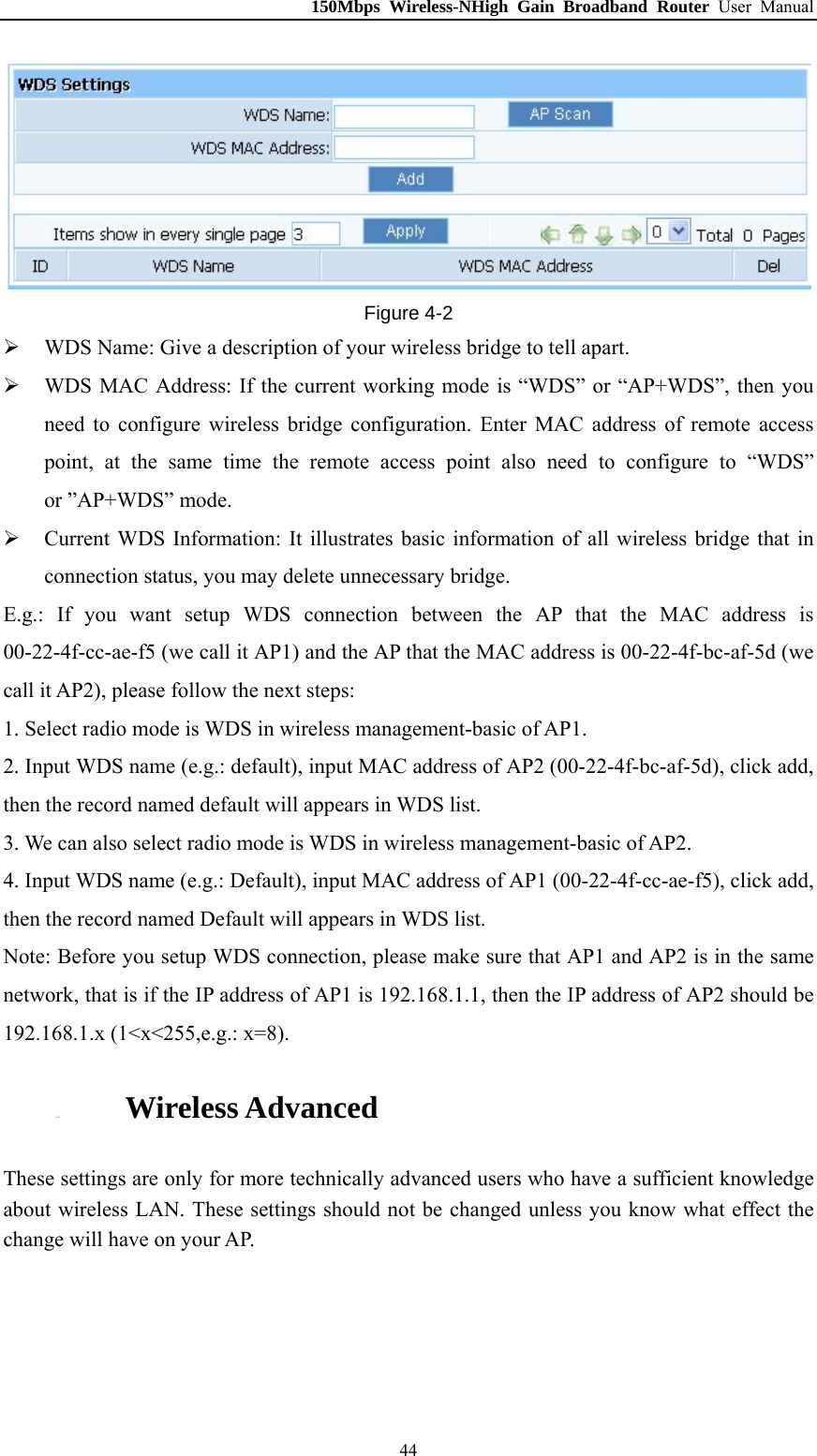 150Mbps Wireless-NHigh Gain Broadband Router User Manual  Figure 4-2  WDS Name: Give a description of your wireless bridge to tell apart.  WDS MAC Address: If the current working mode is “WDS” or “AP+WDS”, then you need to configure wireless bridge configuration. Enter MAC address of remote access point, at the same time the remote access point also need to configure to “WDS” or ”AP+WDS” mode.  Current WDS Information: It illustrates basic information of all wireless bridge that in connection status, you may delete unnecessary bridge. E.g.: If you want setup WDS connection between the AP that the MAC address is 00-22-4f-cc-ae-f5 (we call it AP1) and the AP that the MAC address is 00-22-4f-bc-af-5d (we call it AP2), please follow the next steps: 1. Select radio mode is WDS in wireless management-basic of AP1. 2. Input WDS name (e.g.: default), input MAC address of AP2 (00-22-4f-bc-af-5d), click add, then the record named default will appears in WDS list. 3. We can also select radio mode is WDS in wireless management-basic of AP2. 4. Input WDS name (e.g.: Default), input MAC address of AP1 (00-22-4f-cc-ae-f5), click add, then the record named Default will appears in WDS list. Note: Before you setup WDS connection, please make sure that AP1 and AP2 is in the same network, that is if the IP address of AP1 is 192.168.1.1, then the IP address of AP2 should be 192.168.1.x (1&lt;x&lt;255,e.g.: x=8). 4.5.5. Wireless Advanced These settings are only for more technically advanced users who have a sufficient knowledge about wireless LAN. These settings should not be changed unless you know what effect the change will have on your AP.  44