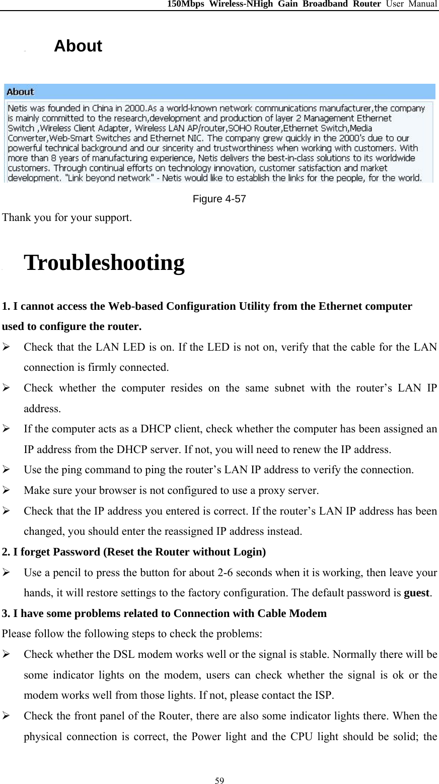 150Mbps Wireless-NHigh Gain Broadband Router User Manual 4.13. About  Figure 4-57 Thank you for your support. 5. Troubleshooting 1. I cannot access the Web-based Configuration Utility from the Ethernet computer used to configure the router.  Check that the LAN LED is on. If the LED is not on, verify that the cable for the LAN connection is firmly connected.  Check whether the computer resides on the same subnet with the router’s LAN IP address.  If the computer acts as a DHCP client, check whether the computer has been assigned an IP address from the DHCP server. If not, you will need to renew the IP address.    Use the ping command to ping the router’s LAN IP address to verify the connection.  Make sure your browser is not configured to use a proxy server.  Check that the IP address you entered is correct. If the router’s LAN IP address has been changed, you should enter the reassigned IP address instead. 2. I forget Password (Reset the Router without Login)  Use a pencil to press the button for about 2-6 seconds when it is working, then leave your hands, it will restore settings to the factory configuration. The default password is guest. 3. I have some problems related to Connection with Cable Modem Please follow the following steps to check the problems:  Check whether the DSL modem works well or the signal is stable. Normally there will be some indicator lights on the modem, users can check whether the signal is ok or the modem works well from those lights. If not, please contact the ISP.  Check the front panel of the Router, there are also some indicator lights there. When the physical connection is correct, the Power light and the CPU light should be solid; the  59