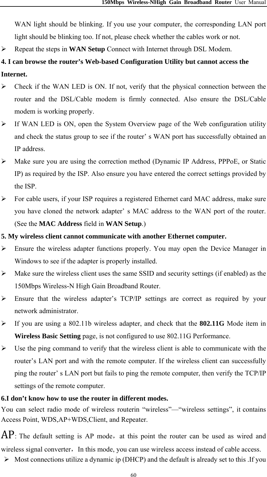 150Mbps Wireless-NHigh Gain Broadband Router User Manual WAN light should be blinking. If you use your computer, the corresponding LAN port light should be blinking too. If not, please check whether the cables work or not.    Repeat the steps in WAN Setup Connect with Internet through DSL Modem. 4. I can browse the router’s Web-based Configuration Utility but cannot access the Internet.  Check if the WAN LED is ON. If not, verify that the physical connection between the router and the DSL/Cable modem is firmly connected. Also ensure the DSL/Cable modem is working properly.  If WAN LED is ON, open the System Overview page of the Web configuration utility and check the status group to see if the router’ s WAN port has successfully obtained an IP address.  Make sure you are using the correction method (Dynamic IP Address, PPPoE, or Static IP) as required by the ISP. Also ensure you have entered the correct settings provided by the ISP.  For cable users, if your ISP requires a registered Ethernet card MAC address, make sure you have cloned the network adapter’ s MAC address to the WAN port of the router. (See the MAC Address field in WAN Setup.) 5. My wireless client cannot communicate with another Ethernet computer.  Ensure the wireless adapter functions properly. You may open the Device Manager in Windows to see if the adapter is properly installed.  Make sure the wireless client uses the same SSID and security settings (if enabled) as the 150Mbps Wireless-N High Gain Broadband Router.  Ensure that the wireless adapter’s TCP/IP settings are correct as required by your network administrator.  If you are using a 802.11b wireless adapter, and check that the 802.11G Mode item in Wireless Basic Setting page, is not configured to use 802.11G Performance.  Use the ping command to verify that the wireless client is able to communicate with the router’s LAN port and with the remote computer. If the wireless client can successfully ping the router’ s LAN port but fails to ping the remote computer, then verify the TCP/IP settings of the remote computer. 6.I don’t know how to use the router in different modes. You AcceAP: The default setting is AP mode，at this point the router can be used as wired and wireless signal converter，In this mode, you can use wireless access instead of cable access. can select radio mode of wireless routerin “wireless”—“wireless settings”, it contains ss Point, WDS,AP+WDS,Client, and Repeater.    Most connections utilize a dynamic ip (DHCP) and the default is already set to this .If you  60