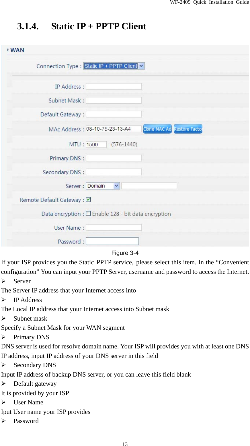 WF-2409 Quick Installation Guide  133.1.4. Static IP + PPTP Client  Figure 3-4 If your ISP provides you the Static PPTP service, please select this item. In the “Convenient configuration” You can input your PPTP Server, username and password to access the Internet.  Server The Server IP address that your Internet access into  IP Address The Local IP address that your Internet access into Subnet mask  Subnet mask Specify a Subnet Mask for your WAN segment  Primary DNS DNS server is used for resolve domain name. Your ISP will provides you with at least one DNS IP address, input IP address of your DNS server in this field  Secondary DNS Input IP address of backup DNS server, or you can leave this field blank  Default gateway It is provided by your ISP  User Name Iput User name your ISP provides  Password 