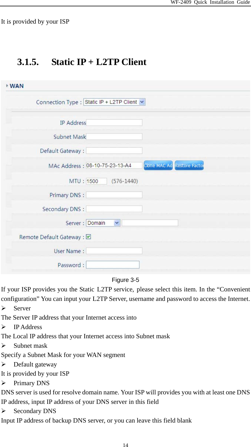 WF-2409 Quick Installation Guide  14It is provided by your ISP   3.1.5. Static IP + L2TP Client    Figure 3-5 If your ISP provides you the Static L2TP service, please select this item. In the “Convenient configuration” You can input your L2TP Server, username and password to access the Internet.  Server The Server IP address that your Internet access into  IP Address The Local IP address that your Internet access into Subnet mask  Subnet mask Specify a Subnet Mask for your WAN segment  Default gateway It is provided by your ISP  Primary DNS DNS server is used for resolve domain name. Your ISP will provides you with at least one DNS IP address, input IP address of your DNS server in this field  Secondary DNS Input IP address of backup DNS server, or you can leave this field blank  