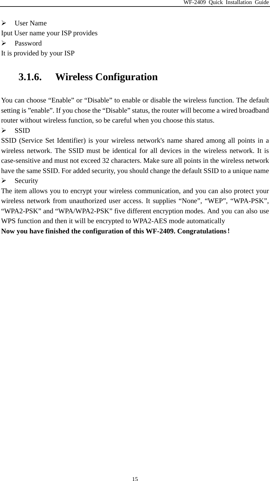 WF-2409 Quick Installation Guide  15 User Name Iput User name your ISP provides  Password It is provided by your ISP 3.1.6. Wireless Configuration You can choose “Enable” or “Disable” to enable or disable the wireless function. The default setting is ”enable”. If you chose the “Disable” status, the router will become a wired broadband router without wireless function, so be careful when you choose this status.  SSID SSID (Service Set Identifier) is your wireless network&apos;s name shared among all points in a wireless network. The SSID must be identical for all devices in the wireless network. It is case-sensitive and must not exceed 32 characters. Make sure all points in the wireless network have the same SSID. For added security, you should change the default SSID to a unique name  Security The item allows you to encrypt your wireless communication, and you can also protect your wireless network from unauthorized user access. It supplies “None”, “WEP”, “WPA-PSK”, “WPA2-PSK” and “WPA/WPA2-PSK” five different encryption modes. And you can also use WPS function and then it will be encrypted to WPA2-AES mode automatically Now you have finished the configuration of this WF-2409. Congratulations！ 