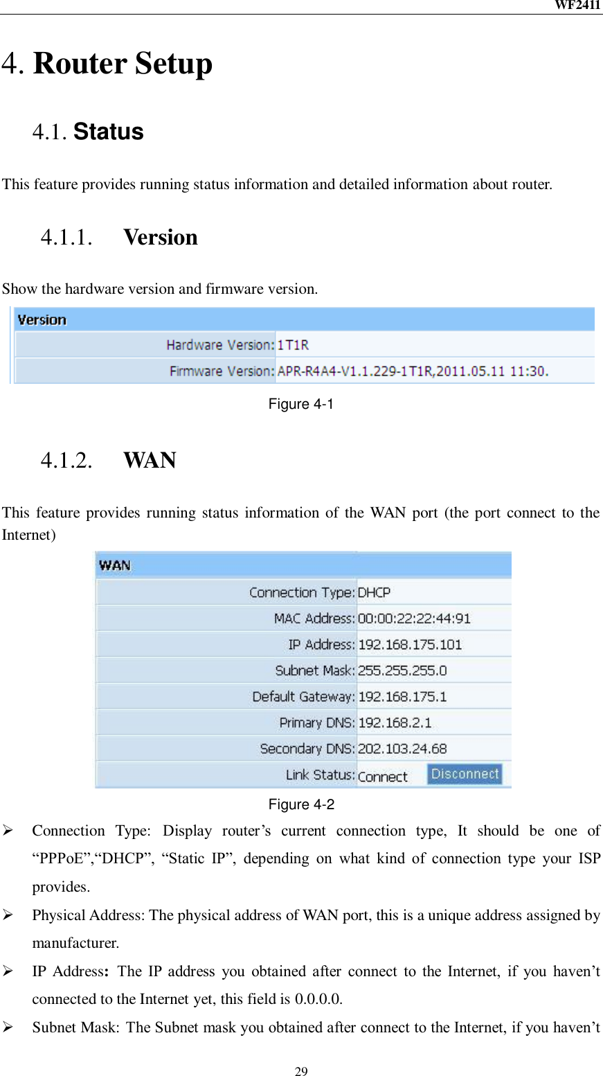 WF2411  29 4. Router Setup 4.1. Status This feature provides running status information and detailed information about router. 4.1.1. Version Show the hardware version and firmware version. Figure 4-1 4.1.2. WAN This feature provides  running status  information of the WAN port (the port connect to the Internet)  Figure 4-2  Connection  Type:  Display  router‟s  current  connection  type,  It  should  be  one  of “PPPoE”,“DHCP”,  “Static  IP”,  depending  on  what  kind  of  connection  type  your  ISP provides.  Physical Address: The physical address of WAN port, this is a unique address assigned by manufacturer.  IP  Address:  The  IP  address  you  obtained  after  connect  to  the  Internet,  if  you  haven‟t connected to the Internet yet, this field is 0.0.0.0.  Subnet Mask: The Subnet mask you obtained after connect to the Internet, if you haven‟t 