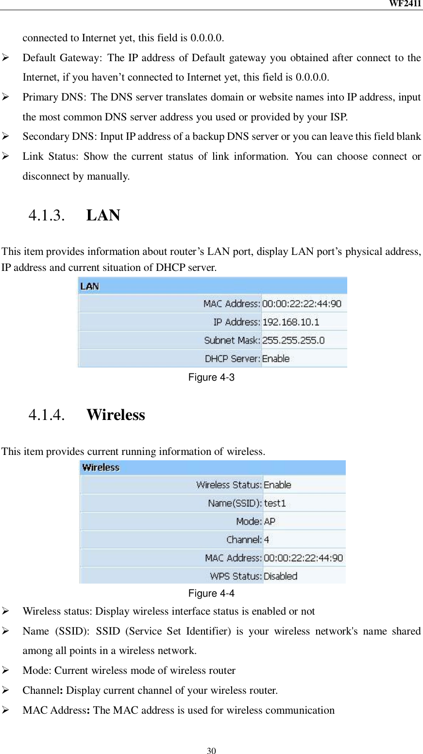 WF2411  30 connected to Internet yet, this field is 0.0.0.0.  Default Gateway:  The IP address of Default gateway you obtained after connect to the Internet, if you haven‟t connected to Internet yet, this field is 0.0.0.0.  Primary DNS: The DNS server translates domain or website names into IP address, input the most common DNS server address you used or provided by your ISP.  Secondary DNS: Input IP address of a backup DNS server or you can leave this field blank  Link  Status:  Show  the  current  status  of  link  information.  You  can  choose  connect  or disconnect by manually. 4.1.3. LAN This item provides information about router‟s LAN port, display LAN port‟s physical address, IP address and current situation of DHCP server.  Figure 4-3 4.1.4. Wireless This item provides current running information of wireless.  Figure 4-4  Wireless status: Display wireless interface status is enabled or not  Name  (SSID):  SSID  (Service  Set  Identifier)  is  your  wireless  network&apos;s  name  shared among all points in a wireless network.  Mode: Current wireless mode of wireless router    Channel: Display current channel of your wireless router.  MAC Address: The MAC address is used for wireless communication 