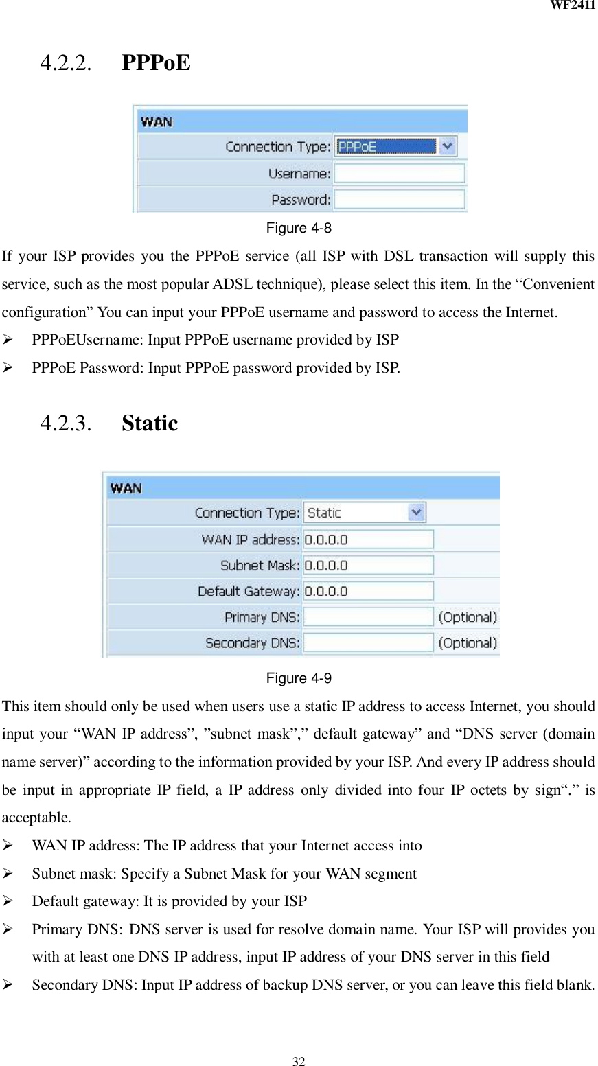 WF2411  32 4.2.2. PPPoE  Figure 4-8 If your  ISP provides you the PPPoE service (all ISP with DSL transaction will supply this service, such as the most popular ADSL technique), please select this item. In the “Convenient configuration” You can input your PPPoE username and password to access the Internet.  PPPoEUsername: Input PPPoE username provided by ISP  PPPoE Password: Input PPPoE password provided by ISP. 4.2.3. Static  Figure 4-9 This item should only be used when users use a static IP address to access Internet, you should input your “WAN IP address”, ”subnet mask”,” default gateway” and “DNS  server (domain name server)” according to the information provided by your ISP. And every IP address should be  input in appropriate IP field, a IP address only divided into four IP octets  by  sign“.” is acceptable.  WAN IP address: The IP address that your Internet access into  Subnet mask: Specify a Subnet Mask for your WAN segment  Default gateway: It is provided by your ISP  Primary DNS:  DNS server is used for resolve domain name. Your ISP will provides you with at least one DNS IP address, input IP address of your DNS server in this field  Secondary DNS: Input IP address of backup DNS server, or you can leave this field blank. 
