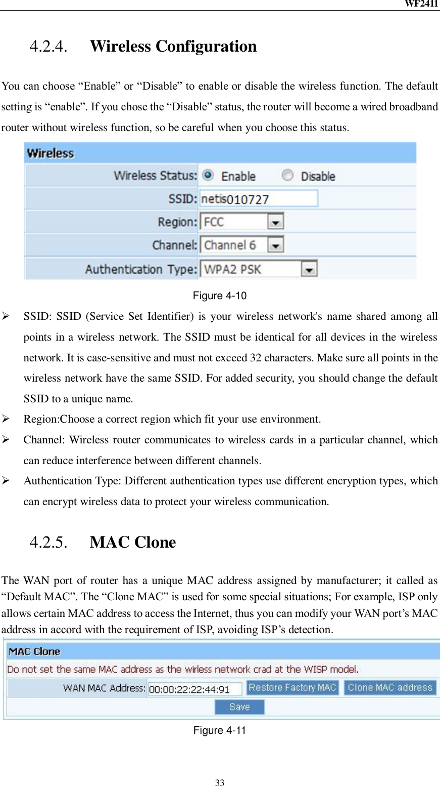 WF2411  33 4.2.4. Wireless Configuration You can choose “Enable” or “Disable” to enable or disable the wireless function. The default setting is “enable”. If you chose the “Disable” status, the router will become a wired broadband router without wireless function, so be careful when you choose this status.  Figure 4-10  SSID:  SSID (Service Set Identifier) is your  wireless network&apos;s name shared among all points in a wireless network. The SSID must be identical for all devices in the wireless network. It is case-sensitive and must not exceed 32 characters. Make sure all points in the wireless network have the same SSID. For added security, you should change the default SSID to a unique name.  Region:Choose a correct region which fit your use environment.  Channel: Wireless router communicates to wireless cards in a particular channel, which can reduce interference between different channels.  Authentication Type: Different authentication types use different encryption types, which can encrypt wireless data to protect your wireless communication. 4.2.5. MAC Clone The WAN port of router has a unique MAC address assigned by manufacturer; it called as “Default MAC”. The “Clone MAC” is used for some special situations; For example, ISP only allows certain MAC address to access the Internet, thus you can modify your WAN port‟s MAC address in accord with the requirement of ISP, avoiding ISP‟s detection.  Figure 4-11 