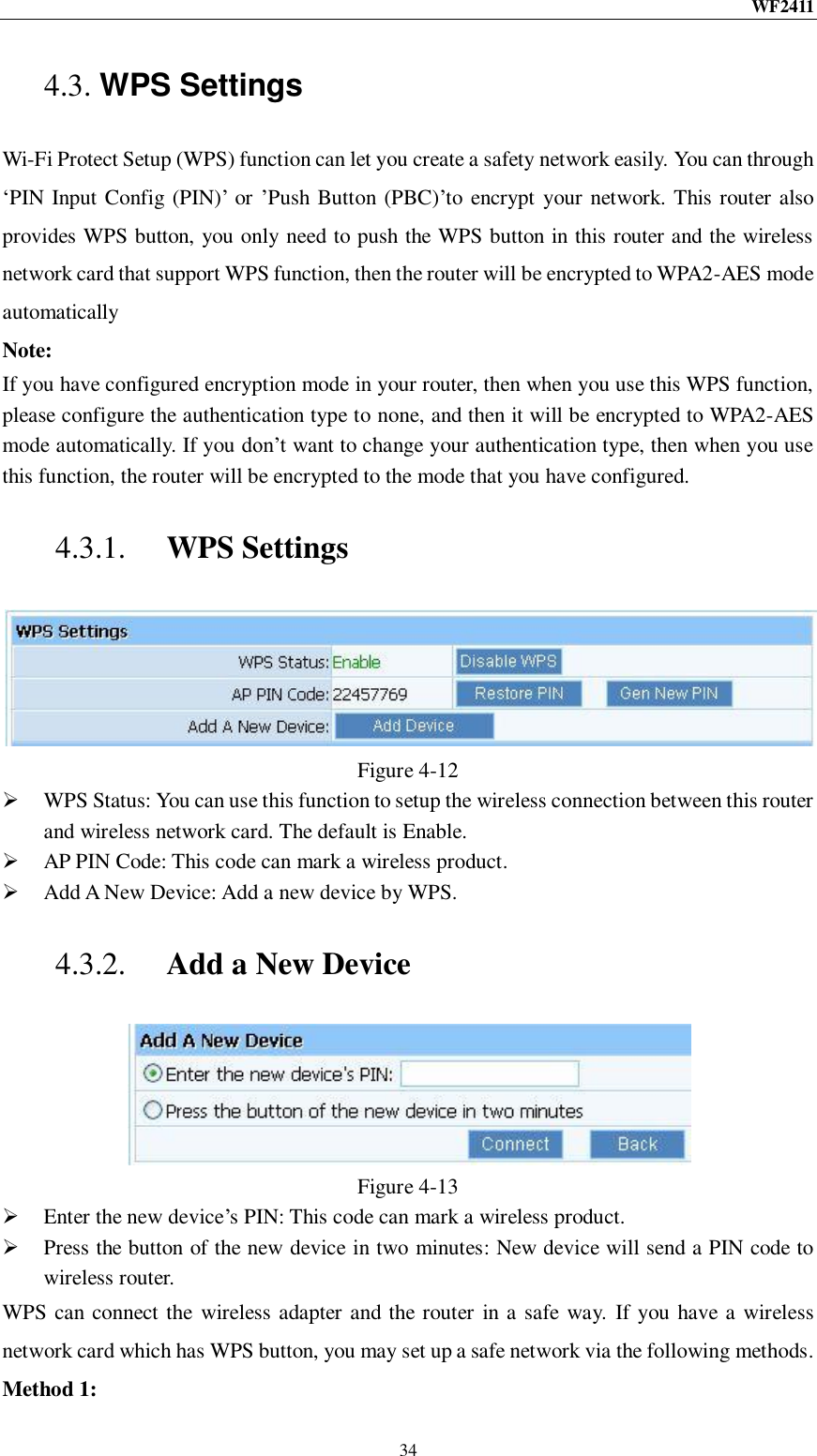 WF2411  34 4.3. WPS Settings Wi-Fi Protect Setup (WPS) function can let you create a safety network easily. You can through „PIN Input Config (PIN)‟ or ‟Push Button (PBC)‟to encrypt your network. This router also provides WPS button, you only need to push the WPS button in this router and the wireless network card that support WPS function, then the router will be encrypted to WPA2-AES mode automatically Note: If you have configured encryption mode in your router, then when you use this WPS function, please configure the authentication type to none, and then it will be encrypted to WPA2-AES mode automatically. If you don‟t want to change your authentication type, then when you use this function, the router will be encrypted to the mode that you have configured. 4.3.1. WPS Settings  Figure 4-12  WPS Status: You can use this function to setup the wireless connection between this router and wireless network card. The default is Enable.  AP PIN Code: This code can mark a wireless product.  Add A New Device: Add a new device by WPS. 4.3.2. Add a New Device  Figure 4-13  Enter the new device‟s PIN: This code can mark a wireless product.  Press the button of the new device in two minutes: New device will send a PIN code to wireless router. WPS can connect the wireless adapter and the router in a safe way.  If you have a wireless network card which has WPS button, you may set up a safe network via the following methods. Method 1: 