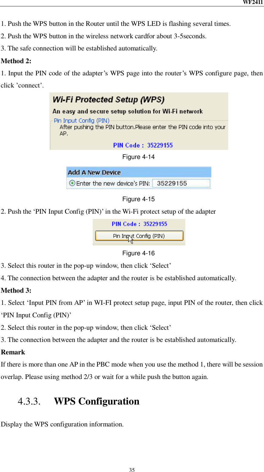 WF2411  35 1. Push the WPS button in the Router until the WPS LED is flashing several times. 2. Push the WPS button in the wireless network cardfor about 3-5seconds. 3. The safe connection will be established automatically. Method 2: 1. Input the PIN code of the adapter‟s WPS page into the router‟s WPS configure page, then click ‟connect‟.  Figure 4-14  Figure 4-15 2. Push the „PIN Input Config (PIN)‟ in the Wi-Fi protect setup of the adapter  Figure 4-16 3. Select this router in the pop-up window, then click „Select‟ 4. The connection between the adapter and the router is be established automatically. Method 3: 1. Select „Input PIN from AP‟ in WI-FI protect setup page, input PIN of the router, then click „PIN Input Config (PIN)‟ 2. Select this router in the pop-up window, then click „Select‟ 3. The connection between the adapter and the router is be established automatically. Remark If there is more than one AP in the PBC mode when you use the method 1, there will be session overlap. Please using method 2/3 or wait for a while push the button again. 4.3.3. WPS Configuration Display the WPS configuration information. 