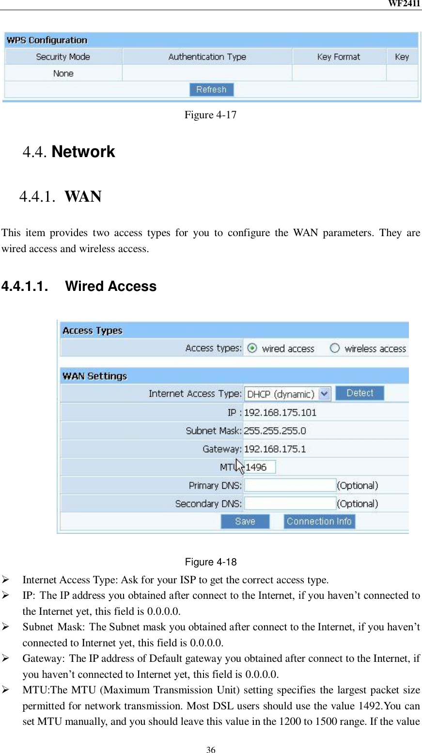 WF2411  36  Figure 4-17 4.4. Network 4.4.1. WAN This  item  provides  two  access  types  for  you  to  configure  the  WAN  parameters.  They  are wired access and wireless access. 4.4.1.1.  Wired Access  Figure 4-18  Internet Access Type: Ask for your ISP to get the correct access type.  IP: The IP address you obtained after connect to the Internet, if you haven‟t connected to the Internet yet, this field is 0.0.0.0.  Subnet Mask: The Subnet mask you obtained after connect to the Internet, if you haven‟t connected to Internet yet, this field is 0.0.0.0.  Gateway: The IP address of Default gateway you obtained after connect to the Internet, if you haven‟t connected to Internet yet, this field is 0.0.0.0.  MTU:The MTU (Maximum Transmission Unit) setting specifies the largest packet size permitted for network transmission. Most DSL users should use the value 1492.You can set MTU manually, and you should leave this value in the 1200 to 1500 range. If the value 