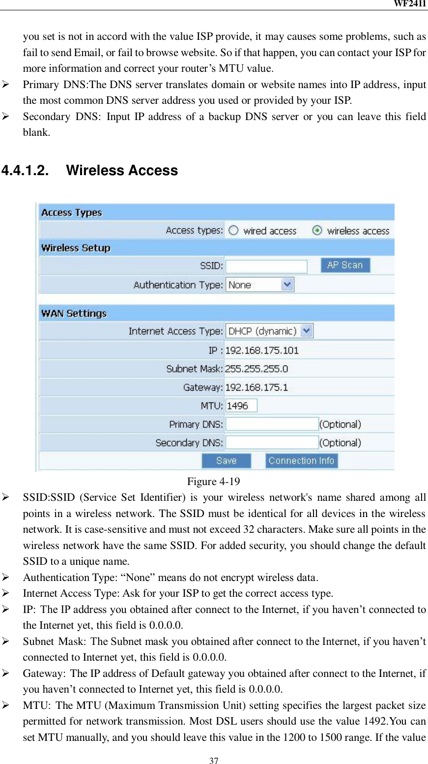 WF2411  37 you set is not in accord with the value ISP provide, it may causes some problems, such as fail to send Email, or fail to browse website. So if that happen, you can contact your ISP for more information and correct your router‟s MTU value.  Primary DNS:The DNS server translates domain or website names into IP address, input the most common DNS server address you used or provided by your ISP.  Secondary  DNS:  Input IP address of a backup DNS server or you can leave this field blank. 4.4.1.2.  Wireless Access  Figure 4-19  SSID:SSID (Service  Set  Identifier)  is  your  wireless  network&apos;s  name shared  among  all points in a wireless network. The SSID must be identical for all devices in the wireless network. It is case-sensitive and must not exceed 32 characters. Make sure all points in the wireless network have the same SSID. For added security, you should change the default SSID to a unique name.  Authentication Type: “None” means do not encrypt wireless data.  Internet Access Type: Ask for your ISP to get the correct access type.  IP: The IP address you obtained after connect to the Internet, if you haven‟t connected to the Internet yet, this field is 0.0.0.0.  Subnet Mask: The Subnet mask you obtained after connect to the Internet, if you haven‟t connected to Internet yet, this field is 0.0.0.0.  Gateway: The IP address of Default gateway you obtained after connect to the Internet, if you haven‟t connected to Internet yet, this field is 0.0.0.0.  MTU:  The MTU (Maximum Transmission Unit) setting specifies the largest packet size permitted for network transmission. Most DSL users should use the value 1492.You can set MTU manually, and you should leave this value in the 1200 to 1500 range. If the value 