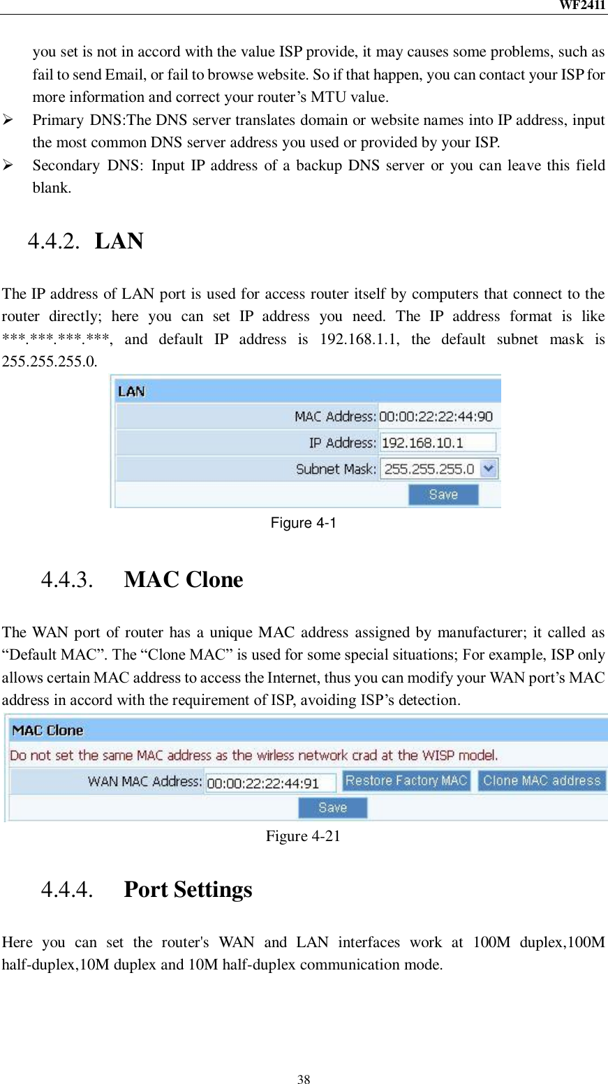 WF2411  38 you set is not in accord with the value ISP provide, it may causes some problems, such as fail to send Email, or fail to browse website. So if that happen, you can contact your ISP for more information and correct your router‟s MTU value.  Primary DNS:The DNS server translates domain or website names into IP address, input the most common DNS server address you used or provided by your ISP.  Secondary  DNS:  Input IP address of a backup DNS server or you can leave this field blank. 4.4.2. LAN The IP address of LAN port is used for access router itself by computers that connect to the router  directly;  here  you  can  set  IP  address  you  need.  The  IP  address  format  is  like ***.***.***.***,  and  default  IP  address  is  192.168.1.1,  the  default  subnet  mask  is 255.255.255.0.  Figure 4-1 4.4.3. MAC Clone The WAN port of router has a unique MAC address assigned by manufacturer; it called as “Default MAC”. The “Clone MAC” is used for some special situations; For example, ISP only allows certain MAC address to access the Internet, thus you can modify your WAN port‟s MAC address in accord with the requirement of ISP, avoiding ISP‟s detection.  Figure 4-21 4.4.4. Port Settings Here  you  can  set  the  router&apos;s  WAN  and  LAN  interfaces  work  at  100M  duplex,100M half-duplex,10M duplex and 10M half-duplex communication mode. 