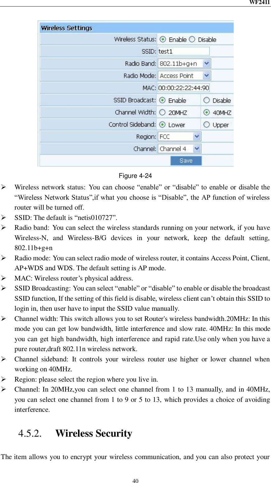 WF2411  40  Figure 4-24  Wireless network status:  You can choose “enable” or “disable” to enable or disable the “Wireless Network Status”,if what you choose is “Disable”, the AP function of wireless router will be turned off.  SSID: The default is “netis010727”.  Radio band:  You can select the wireless standards running on your network, if you have Wireless-N,  and  Wireless-B/G  devices  in  your  network,  keep  the  default  setting, 802.11b+g+n  Radio mode: You can select radio mode of wireless router, it contains Access Point, Client, AP+WDS and WDS. The default setting is AP mode.  MAC: Wireless router‟s physical address.  SSID Broadcasting: You can select “enable” or “disable” to enable or disable the broadcast SSID function, If the setting of this field is disable, wireless client can‟t obtain this SSID to login in, then user have to input the SSID value manually.  Channel width: This switch allows you to set Router&apos;s wireless bandwidth.20MHz: In this mode you can get low bandwidth, little interference and slow rate. 40MHz: In this mode you can get high bandwidth, high interference and rapid rate.Use only when you have a pure router,draft 802.11n wireless network.  Channel  sideband:  It  controls  your  wireless  router  use  higher  or  lower  channel  when working on 40MHz.  Region: please select the region where you live in.  Channel: In 20MHz,you can select one channel from 1 to 13 manually, and in 40MHz, you can select one channel from 1 to 9 or 5 to 13, which provides a choice of avoiding interference. 4.5.2. Wireless Security The item allows you to encrypt your wireless communication, and you can also protect your 