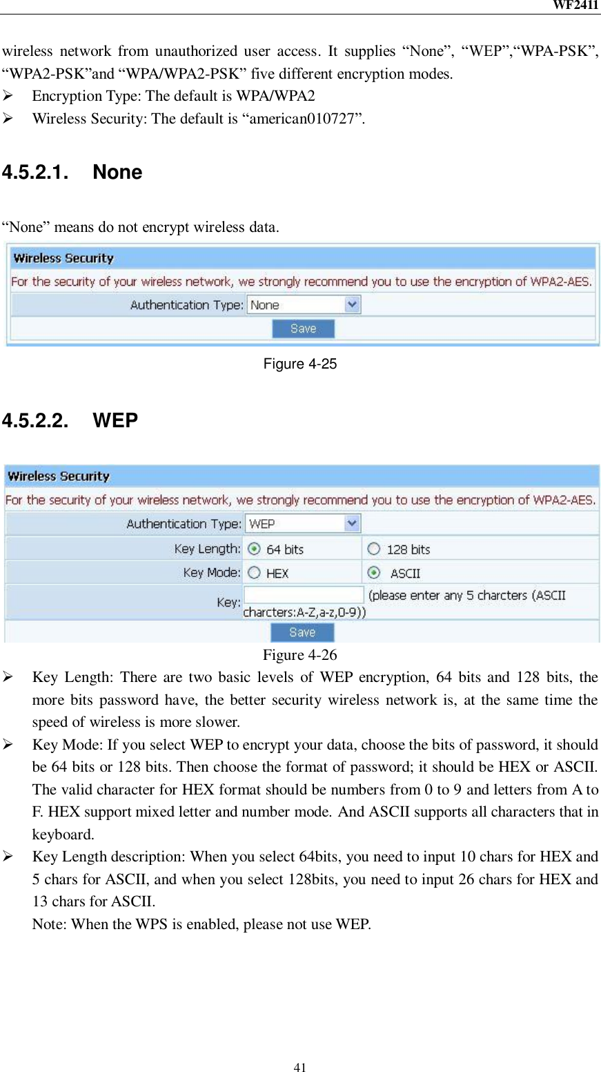 WF2411  41 wireless  network  from  unauthorized user  access.  It  supplies  “None”, “WEP”,“WPA-PSK”, “WPA2-PSK”and “WPA/WPA2-PSK” five different encryption modes.  Encryption Type: The default is WPA/WPA2  Wireless Security: The default is “american010727”. 4.5.2.1.  None “None” means do not encrypt wireless data.  Figure 4-25 4.5.2.2.  WEP  Figure 4-26  Key Length:  There  are two  basic  levels  of  WEP  encryption,  64  bits and 128  bits, the more bits password have, the better  security wireless network is, at the same time the speed of wireless is more slower.  Key Mode: If you select WEP to encrypt your data, choose the bits of password, it should be 64 bits or 128 bits. Then choose the format of password; it should be HEX or ASCII. The valid character for HEX format should be numbers from 0 to 9 and letters from A to F. HEX support mixed letter and number mode. And ASCII supports all characters that in keyboard.  Key Length description: When you select 64bits, you need to input 10 chars for HEX and 5 chars for ASCII, and when you select 128bits, you need to input 26 chars for HEX and 13 chars for ASCII. Note: When the WPS is enabled, please not use WEP. 