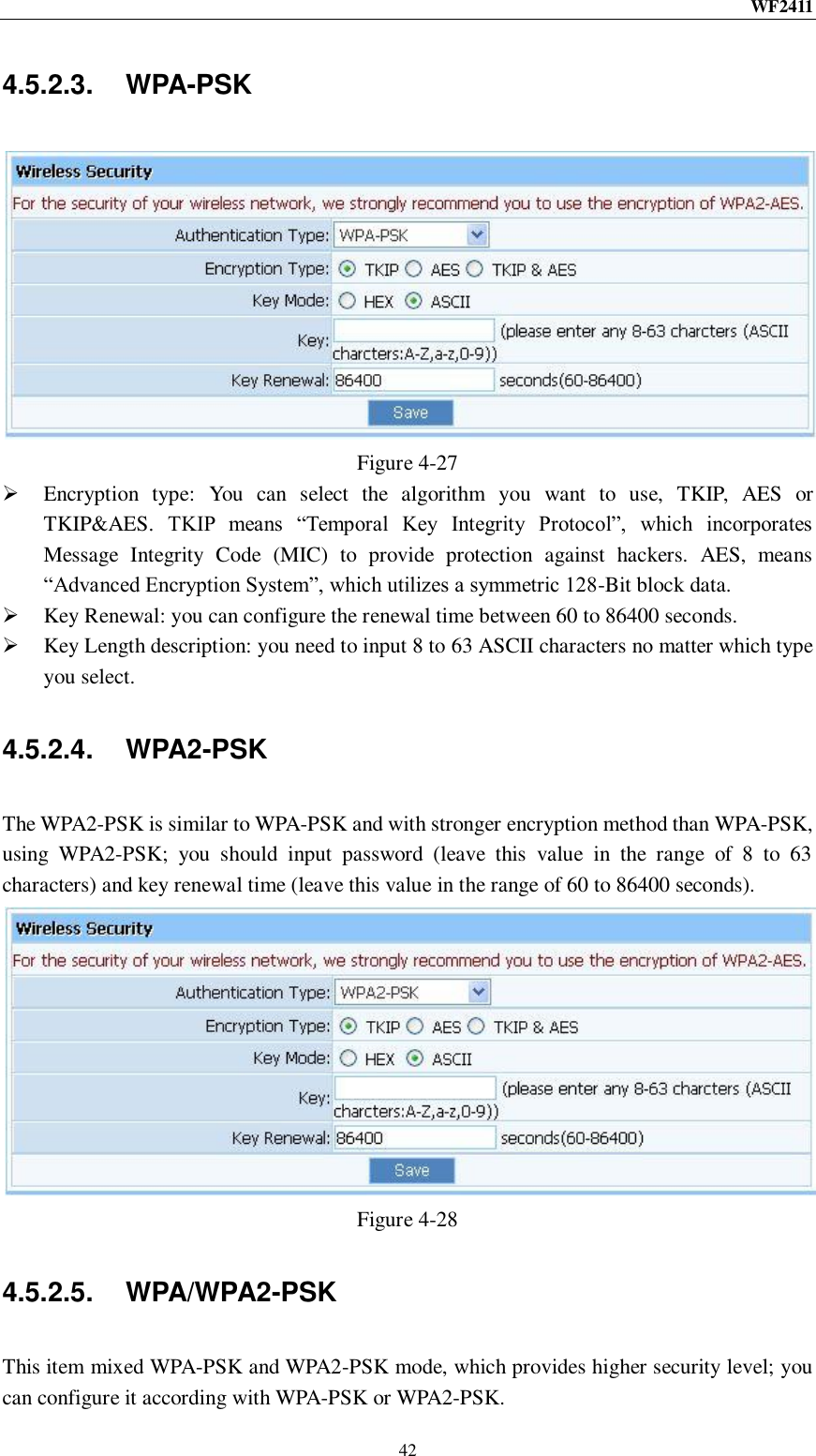 WF2411  42 4.5.2.3.  WPA-PSK  Figure 4-27  Encryption  type:  You  can  select  the  algorithm  you  want  to  use,  TKIP,  AES  or TKIP&amp;AES.  TKIP  means  “Temporal  Key  Integrity  Protocol”,  which  incorporates Message  Integrity  Code  (MIC)  to  provide  protection  against  hackers.  AES,  means “Advanced Encryption System”, which utilizes a symmetric 128-Bit block data.  Key Renewal: you can configure the renewal time between 60 to 86400 seconds.  Key Length description: you need to input 8 to 63 ASCII characters no matter which type you select. 4.5.2.4.  WPA2-PSK The WPA2-PSK is similar to WPA-PSK and with stronger encryption method than WPA-PSK, using  WPA2-PSK;  you  should  input  password  (leave  this  value  in  the  range  of  8  to  63 characters) and key renewal time (leave this value in the range of 60 to 86400 seconds).  Figure 4-28 4.5.2.5.  WPA/WPA2-PSK This item mixed WPA-PSK and WPA2-PSK mode, which provides higher security level; you can configure it according with WPA-PSK or WPA2-PSK. 