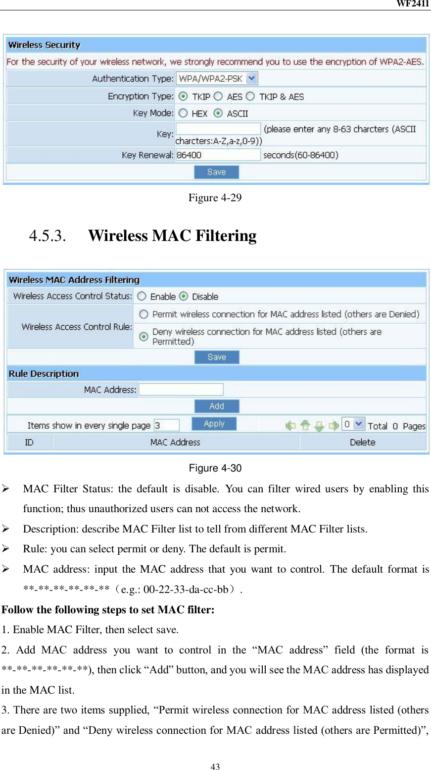 WF2411  43  Figure 4-29 4.5.3. Wireless MAC Filtering  Figure 4-30  MAC  Filter  Status: the  default  is  disable.  You  can filter  wired  users  by  enabling  this function; thus unauthorized users can not access the network.  Description: describe MAC Filter list to tell from different MAC Filter lists.  Rule: you can select permit or deny. The default is permit.  MAC address: input the  MAC address that you want  to control.  The default format  is **-**-**-**-**-**（e.g.: 00-22-33-da-cc-bb）. Follow the following steps to set MAC filter:   1. Enable MAC Filter, then select save. 2.  Add  MAC  address  you  want  to  control  in  the  “MAC  address”  field  (the  format  is **-**-**-**-**-**), then click “Add” button, and you will see the MAC address has displayed in the MAC list. 3. There are two items supplied, “Permit wireless connection for MAC address listed (others are Denied)” and “Deny wireless connection for MAC address listed (others are Permitted)”, 